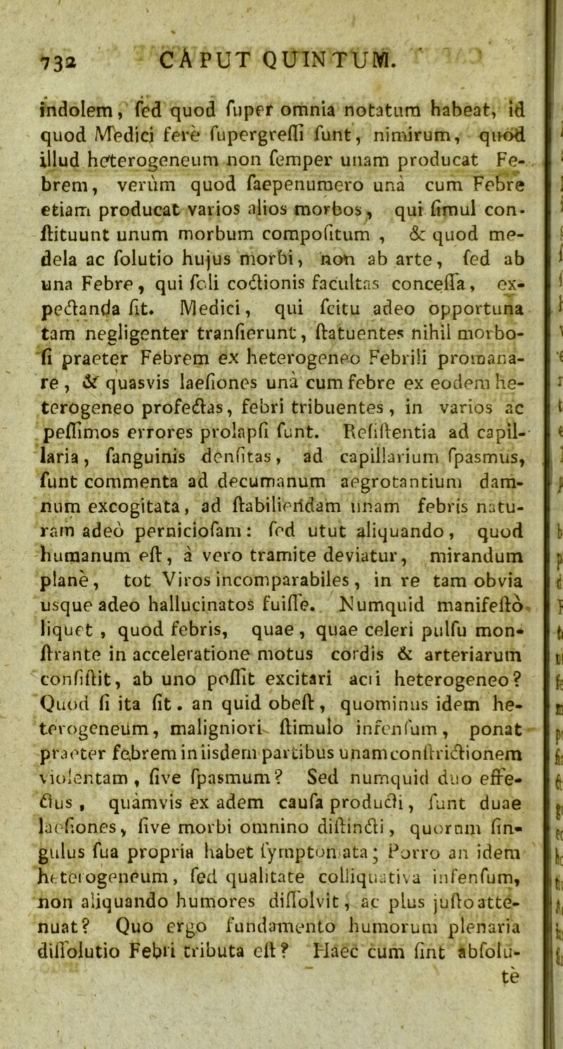 indolem, fcd quod fuper omnia notatura habeat, id quod Medici fere fupcrgrefli funt, nimirum, quod illud heterogeneum non femper unam producat Fe- brem, verum quod faepenuraero una cum Febre etiam producat varios alios morbos , qui (imul con- dituunt unum morbum compotitum , <Sc quod me- dela ac folutio hujus morbi, non ab arte, fed ab una Febre, qui feli codionis facultas conceda, ex- pedanda fit. Medici, qui fcitu adeo opportuna tam negligenter tranfierunt, datuentes nihil morbo- fi praeter Febrem ex heterogeneo Febrili promana- re , quasvis laefiones una cum febre ex eodemhe- terogeneo profedas, febri tribuentes, in varios ac pedimos errores prolapfi funt. Relidentia ad capil- laria , fanguinis denutas, ad capillarium fpasmus, funt commenta ad decumanum aegrotandum dam- num excogitata, ad dabilieridam unam febris natu- ram adeo perniciofam: fed utut aliquando, quod humanum ed, a vero tramite deviatur, mirandum plane, tot Viros incomparabiles , in re tam obvia usque adeo hallucinatos fuifle. Numquid manifedo liquet , quod febris, quae , quae celeri pulfu mon- drante in acceleratione motus cordis & arteriarum “confidit, ab uno poflit excitari aci i heterogeneo? Quod li ita fit. an quid obed, quominus idem he- terogeneum, maligniori- dimulo infenfum, ponat praeter febrem in iisdem partibus unamcontiridionem violentam, five fpasmum? Sed numquid duo efFe- tfus , quamvis ex adem caufa produdi, funt duae Jaetiones, live morbi omnino didindi, quornm dn- gulus fua propria habet iymptomata; Porro an idem heterogeneum, fed qualitate colliquativa infenfum, non aliquando humores diflolvit, ac plus judoatte- nuat? Quo ergo fundamento humorum plenaria difioiutio Febri tributa eft? Haec cum tint abfolu- te