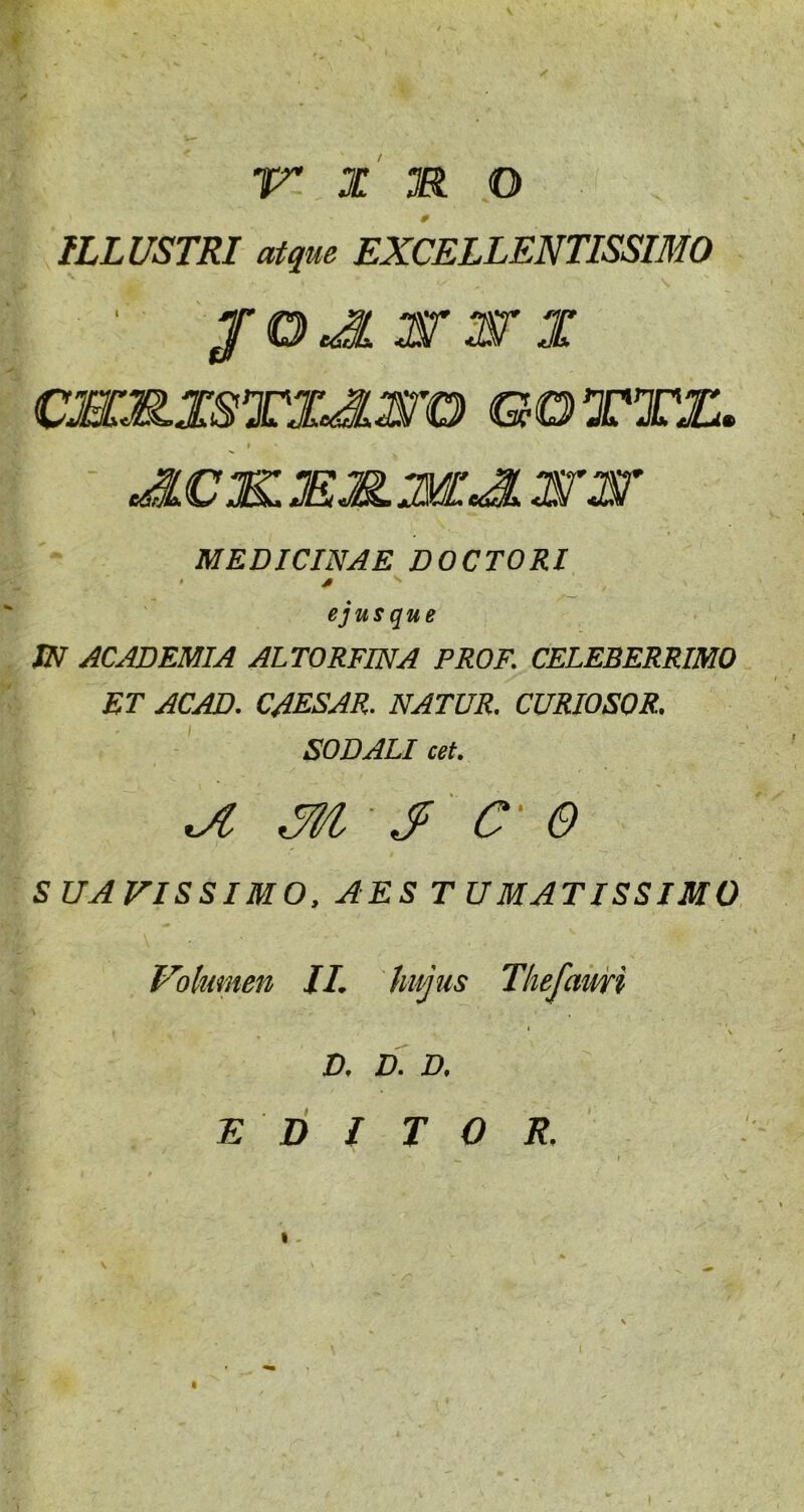 ILLUSTRI atque EXCELLENTISSIMO ' pOJLXTX X cxx.xsTXe3.xro cora. » JLCJXXXXJL xrxr MEDICINAE DOCTORI ejus que JN ACADEMIA ALTORFINA PROF. CELEBERRIMO ET ACAD. CAESAR. NATUR. CURIOSOR. SODALI cet. - $ C' e SUAVISSIMO, AES TUMATISSIMO Volumen II. hujus Tliefauri ' ' \ D. D. D. E D I T O R.