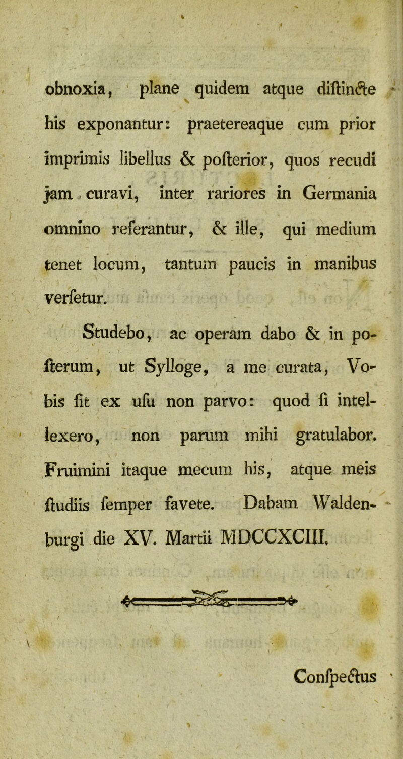 obnoxia, plane quidem atque diftindte his exponantur: praetereaque eum prior imprimis libellus & pofterior, quos recudi jam . curavi, inter rariores in Germania omnino referantur, & ille, qui medium tenet locum, tantum paucis in manibus verfetur. Studebo, ac operam dabo & in po- fterum, ut Sylloge, a me curata, Vo- bis fit ex ufu non parvo: quod fi intel- lexero, non parum mihi gratulabor. Fruimini itaque mecum his, atque meis ftudiis femper favete. Dabam Walden- burgi die XV. Martii MDCCXCIII. ' =*> / Confpe&us