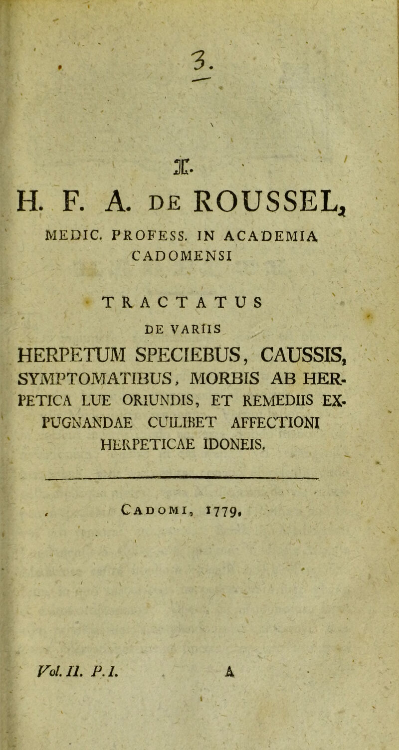 I 9 X. H. F. A. de ROUSSEL, MEDIC. PROFESS. IN ACADEMIA CADOMENSI TRACTATUS DE VARIIS HERPETUM SPECIEBUS, CAUSSIS, SYMPTOMATIBUS, MORBIS AB HER- PETICA LUE ORIUNDIS, ET REMEDIIS EX- PUGNANDAE CUILIKET AFFECTIONI HERPETICAE IDONEIS. Cadomi, 1779, FoIU. P.l. A