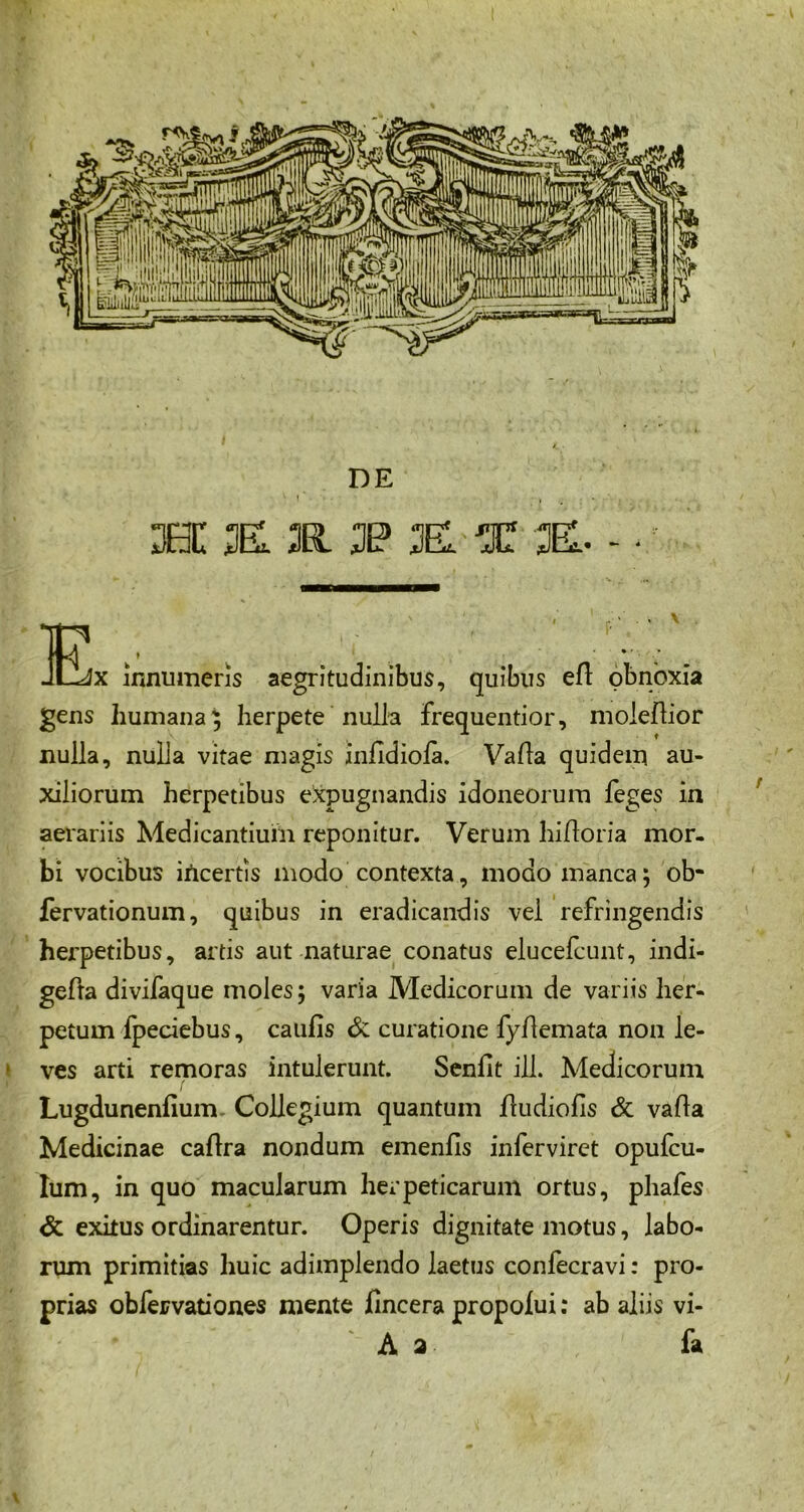 DE 3BC K 3(1 3P K X 3EL. - • Ex innumeris aegritudinibus, quibus efl obnoxia gens humana; herpete nulla frequentior, moleflior nulla, nulla vitae magis inddiola. Valla quidem au- xiliorum herpetibus expugnandis idoneorum feges in aerariis Medicantium reponitur. Verum hidoria mor- bi vocibus incertis modo contexta, modo manca; ob- fervationum, quibus in eradicandis vel refringendis herpetibus, artis aut naturae conatus elucefcunt, indi- geda divifaque moles; varia Medicorum de variis her- petum fpeciebus, caufis & curatione fydemata non le- ves arti remoras intulerunt. Senfit ill. Medicorum Lugdunenfium- Collegium quantum dudiofis & vada Medicinae cadra nondum emenfls inferviret opufcu- Ium, in quo macularum herpeticarum ortus, phafes & exitus ordinarentur. Operis dignitate motus, labo- rum primitias huic adimplendo laetus confecravi: pro- prias obfervationes mente fincera propoiui: ab aliis vi- A 2 fa \