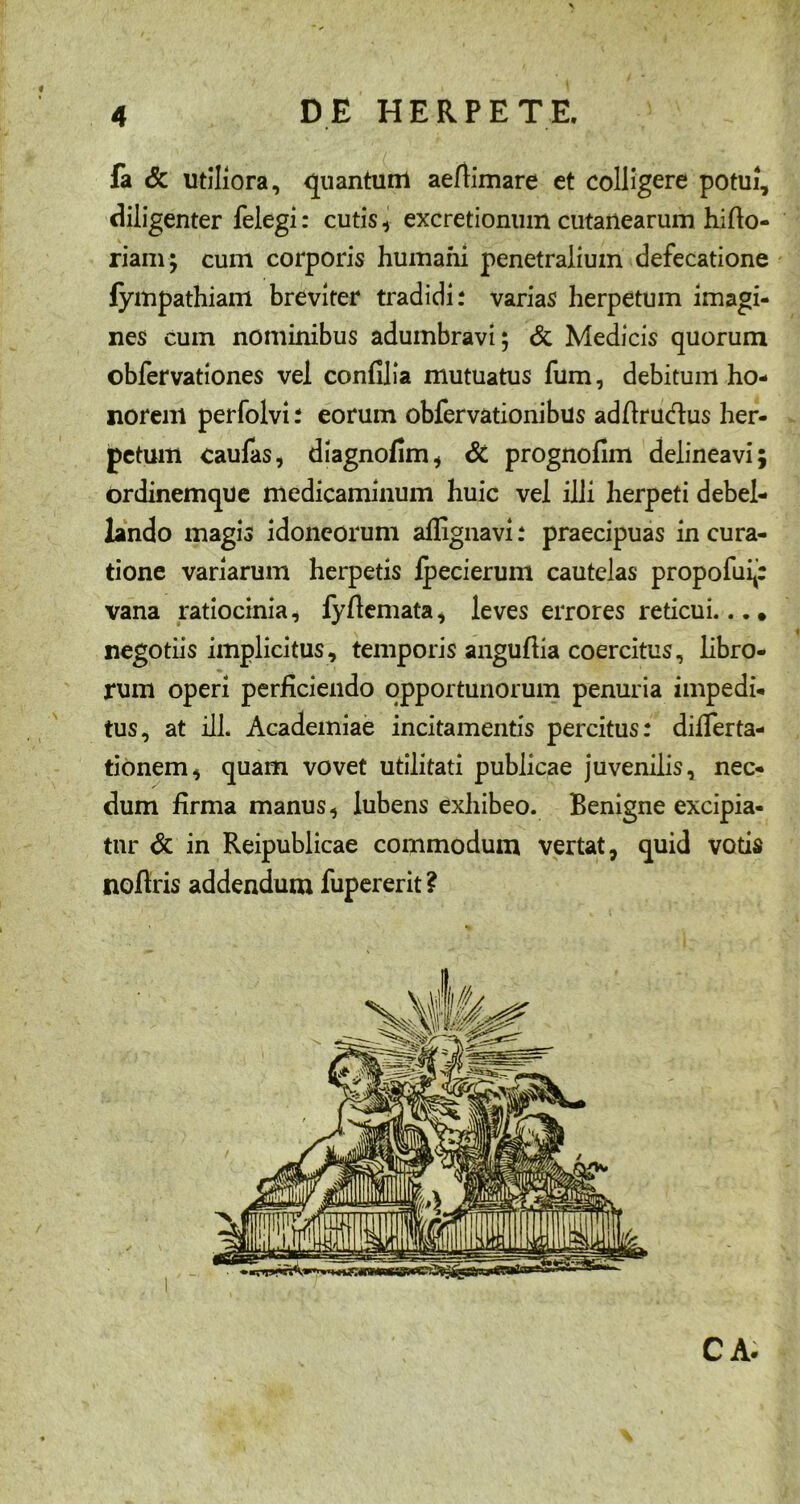 fa & utiliora, quantum aeftimare et colligere potui, diligenter felegi: cutis , excretionum cutanearum hifto- riam; cum corporis humaiii penetralium defecatione fympathiam breviter tradidi: varias herpetum imagi- nes cum nominibus adumbravi; & Medicis quorum obfervationes vel confilia mutuatus fum, debitum ho- norem perfolvi: eorum obfervationibus adfirudus her- petum caufas, diagnofim, & prognofim delineavi ordinemque medicaminum huic vel illi herpeti debel- lando magis idoneorum aflignavi: praecipuas in cura- tione variarum herpetis fpecierum cautelas propofui*: vana ratiocinia, fyfiemata, leves errores reticui... • negotiis implicitus, temporis anguftia coercitus, libro- rum operi perficiendo opportunorum penuria impedi- tus, at ili. Academiae incitamentis percitus: diflerta- tionem, quam vovet utilitati publicae juvenilis, nec- dum firma manus, lubens exhibeo. Benigne excipia- tur & in Reipublicae commodum vertat, quid votis nofiris addendum fupererit ? CA. -.