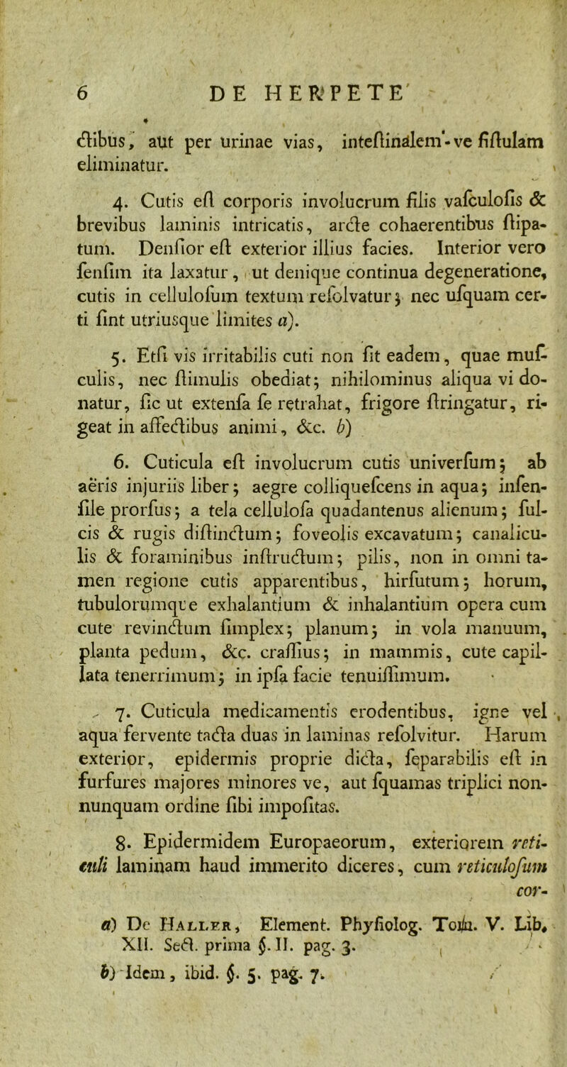 dibus, aut per urinae vias, inteftinsllem •ve fiflulam eliminatur. 4. Cutis efl corporis involucrum filis vafculofis & brevibus laminis intricatis, arde cohaerentibus flipa- tum. Denlior efl exterior illius facies. Interior vero fenfim ita laxatur, ut denique continua degeneratione, cutis in cellulolum textum reiolvatur; nec ufquam cer- ti fint utriusque limites a). 5. Etfi vis irritabilis cuti non fit eadem, quae muC- culis, nec flimulis obeaiat; nihilominus aliqua vi do- natur, fic ut extenfa fe retrahat, frigore flringatur, ri- geat in affedibus animi, &c. b) 6. Cuticula efl involucrum cutis univerfum; ab aeris injuriis liber 5 aegre colliquefcens in aqua; infen- file prorfus; a tela cellulofa quadantenus alienum; ful- cis & rugis diflincdum; foveolis excavatum; canalicu- lis & foraminibus inflrudum; pilis, non in omni ta- men regione cutis apparentibus, hirfutum; horum, tubulorumqre exhalantium & inhalantium opera cum cute revindum fimplex; planum; in vola manuum, planta pedum, &c. cradius; in mammis, cute capil- lata tenerrimum; in ipfa facie tenuidimum. ^ 7. Cuticula medicamentis erodentibus, igne vel aqua fervente tada duas in laminas refolvitur. Harum exterior, epidermis proprie dida, fqparabilis efl; in furfures majores minores ve, aut fquamas triplici non- nunquam ordine fibi impolitas. 8. Epidermidem Europaeorum, exteriorem reti- tuli laminam haud immerito diceres, cum reticulofum cor- \ 0) De Hallf.r, Element. Phyfiolog. Toj/u. V. Lib» XII. Sed.primaj.il. pag. 3. b) Idem, ibid. j. 5. pag. 7.