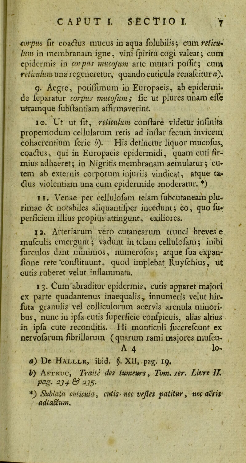 / • corpus fit coadus mucus in aqua folubilis; cum reticu* Ium in membranam igne, vini fpiritu cogi valeat; cum ^epidermis in corpus mucojmn arte mutari poffit; cum reticulum una regeneretur, quando cuticula renalcitur 0). g. Aegre, potiffimum in Europaeis, ab epidermi- de feparatur corpus mucoftim; fic ut plures unam eflfe utramque fubftantiam affirmaverint. 10. Ut ut fit, reticulum conflare videtur infinita propemodum cellularum retis ad in/lar fecum invicem cohaerentium ferie b). His detinetur liquor mucofus, coadus, qui in Europaeis epidermidi, quam cuti fir- mius adhaeret; in Nigritis membranam aemulatur; cu- tem ab externis corporum injuriis vindicat, atque ta- dus violentiam una cum epidermide moderatur, *) 11. Venae per cellulofam telam fubcutaneam plu- rimae & notabiles aliquantilper incedunt; eo, quo fu* perficiem illius propius attingunt, exiliores. ia. Arteriarum vero cutanearum trunci breves e mufculis emergunt; vadunt in telam cellulofam; inibi furculos,dant minimos, numerofos; atque fua expan- fione rete 'conflituunt, quod implebat Ruyfchius, ut cutis ruberet velut inflammata, \ 13. Cuirfabraditur epidermis, cutis apparet majori ex parte quadantenus inaequalis T innumeris velut hir- futa granulis vel colliculorum acervis arenula minori- bus, nunc in ipfa cutis fuperficie confpicuis, alias altius in ipfa cute reconditis. Hi monticuli fuccrefcunt cx nervofarum fibrillarum ( quarum rami majores mufcu- A 4 Io- di) De Hai.llr, ibid. §. XII, pag. 19, b) Astruc, Traite des tumeurs, Tom. ser. Livre 1L pag. 2,34 & 235. *) Sublata cuticula, cutis • nec vejles patitur> nec acris • adtaftum.