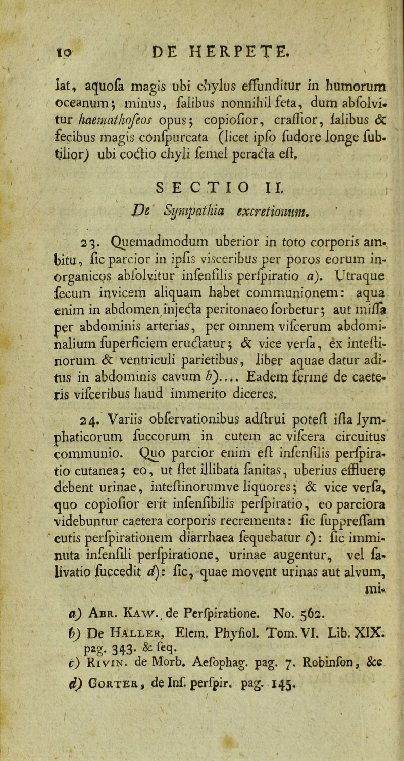 lat, aquofa magis ubi chylus effunditur in humorum Oceanum; minus, falibus nonnihil feta, dum abfolvi* tur haemathofeos opus; copiofior, cralllor, falibus & fecibus magis confpurcata (licet ipfo ludore longe fub- tjlior) ubi codio chyli femel perada efl, SECTIO II, Ds Sympathia excretionwn, 23. Quemadmodum uberior in toto corporis am- bitu, fic parcior in ipfis visceribus per poros eorum in- organicos abfolvitur infenfilis perfpiratio a). Utraque fecum invicem aliquam habet communionem: aqua enim in abdomen injeda peritonaeo forbetur; aut miffa per abdominis arterias, per omnem vifcerum abdomi- nalium fuperficiem eradatur; & vice verfa, ex intefli- norum & ventriculi parietibus, liber aquae datur adi- tus in abdominis cavum b')..,. Eadem ferine de caete- ris vifceribus haud immerito diceres, 24. Variis obfervationibus adflrui potefl illa lym- phaticorum fuccorum in cutem ac vifcera circuitus communio. Quo parcior enim efl infenfilis perfpira- tio cutanea; eo, ut flet illibata fanitas, uberius effluere debent urinae, intefiinorumve liquores; & vice verfa, quo copioflor erit infenfibilis perfpiratio, eo parciora videbuntur caetera corporis recrementa: fic fuppreffam cutis perfpirationem diarrhaea fequebatur f): fic immi- nuta infenfili perfpiratione, urinae augentur, vel fa- livatio fuccedit d): fic, quae movent urinas aut alvum, mi- 1 a) Abr. KAW.(de Perfpiratione. No. 562. (?) De Haller, Elem. Phyhol. Tom. VI. Lib. XIX. pag. 343- & req- €) Rivin. de Morb, Aefophag. pag. 7. Robinfon, &c d) Gorter* de Inf. perfpir. pag. 145,