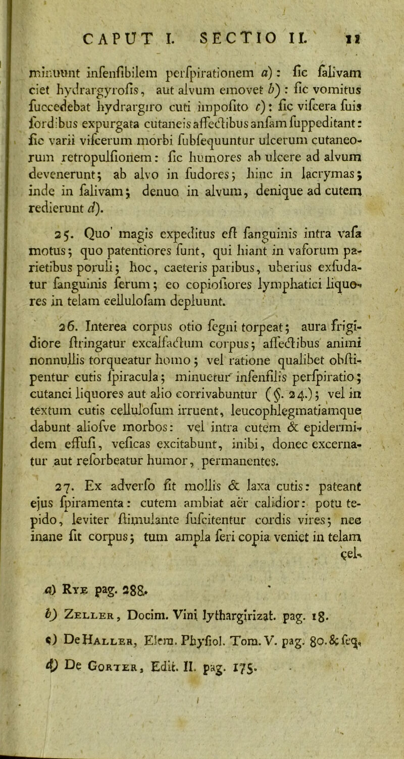 minuunt infenfibilem perfpirationem a): fic falivam ciet hydrargyrofis, aut alvum emovet b) : fic vomitus fuccedebat hydrargiro cuti impolito r): fic vifcera fuis lordibus expurgata cutaneis affectibus anfam fuppeditant: fie varii vilcerum morbi fubfequuntur ulcerum cutaneo- rum retropulfionem: fic humores ab ulcere ad alvum devenerunt; ab alvo in fudores; hiiic in lacrymas; inde in falivam; denua in alvum, denique ad cutem redierunt d). 25. Quo’ magis expeditus eft fanguinis intra vafa motus; quo patentiores funt, qui hiant in vafbrum pa- rietibus poruli; hoc, caeleris paribus, uberius exluda- tur fanguinis ferum; eo copioilores lymphatici liquo*» res in telam ceilulofam depluunt. 26. Interea corpus otio fegni torpeat; aura frigi- diore ftringatur excalfactum corpus; affectibus animi nonnullis torqueatur homo ; vel ratione qualibet obfli- pentur cutis Ipiracula; minuetur infenfilis perfpiratio; cutanei liquores aut alio corrivabuntur ( §. 24.); vel in textuin cutis celiulofum irruent, leucophlegmatiamque dabunt aliofve morbos: vel intra cutem & epidermis dem effufi, veficas excitabunt, inibi, donec excerna- tur aut reforbeatur humor, permanentes. 27. Ex adverfo fit mollis & laxa cutis: pateant ejus fpiramenta: cutem ambiat aer calidior: potu te- pido, leviter flimuiante lufcitentur cordis vires; nec inane fit corpus; tum ampla feri copia veniet in telam <0 Rye pag. 288.* I) Zeller, Docim. Vini Iythargirizat. pag. 18. O DcHaller, Elern. Pbyfiol. Tom.V. pag. 8o.&;fcq, &) De Gorter, Edih II. pag. 175. 1