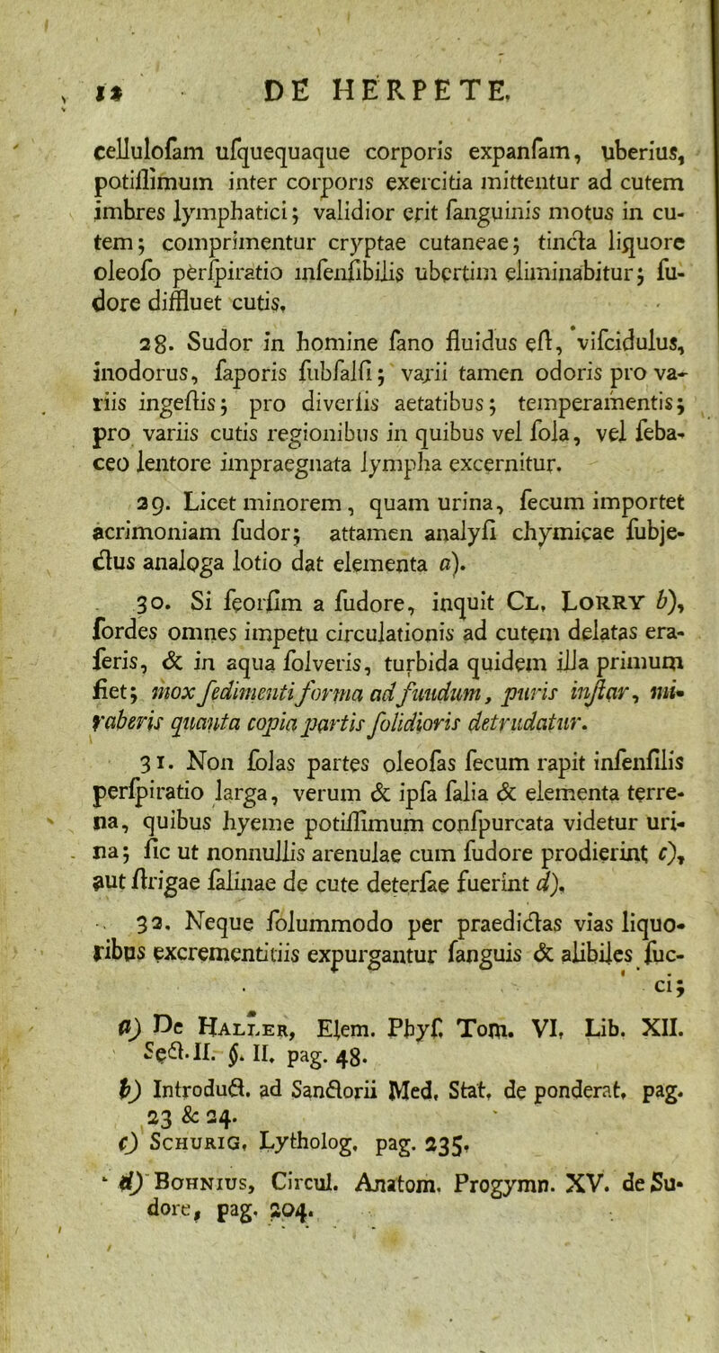 cellulofam ufquequaque corporis expanfam, uberius, potiilimum inter corporis exercitia mittentur ad cutem imbres lymphatici; validior erit (anguinis motus in cu- tem; comprimentur cryptae cutaneae; tincta liquore oleofo perfpiratio lnienflbilis ubertim eliminabitur; fu- dore diffluet cutis, 28. Sudor in homine fano fluidus eft, vifcidulus, inodorus, faporis fubfalfl; vajii tamen odoris pro va- riis ingeflis; pro divellis aetatibus; temperamentis; pro variis cutis regionibus in quibus vel fola, vel feba- ceo lentore impraegnata lympha excernitur. 29. Licet minorem , quam urina, fecum importet acrimoniam fudor; attamen analyfl chymicae fubje- dlus analoga lotio dat elementa a), 30. Si feorfim a fudore, inquit Cl, LoRRY £), fordes omnes impetu circulationis ad cutem delatas era- feris, & in aqua folveris, turbida quidem ilia primum flet; mox fedimentiforma ad fundum, puris infiar, ini* faberis quanta copia partis j'olidioris detrudatur. 31. Non folas partes oleofas fecum rapit infenfllis perfpiratio larga, verum & ipfa falia & elementa terre- na, quibus hyeme potiilimum confpurcata videtur uri- na ; fic ut nonnullis arenulae cum fudore prodierint c\ $ut flrigae falinae de cute deterfae fuerint d), 32. Neque folummodo per praedidlas vias liquo- ribus excrementi dis expurgantur fanguis & alibiles fuc- ■ ci; 0) He Haller, E(em. Phyf, Tom. VI, Lib. XII. Se&.II. §> II* pag. 48. 1) Introdud. ad Sandorii Med, Stat, de ponderat, pag. 23 8c 24. c) Schurig, Lytholog, pag. 235, - <0 Bohnius, Circul. Anatoni. Progymn. XV. de Su- dore, pag. 204.