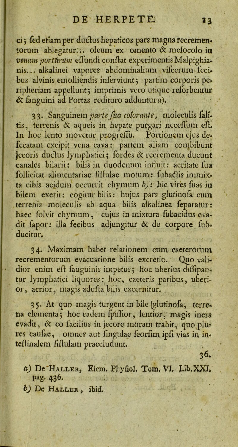 *3 ci; fed etiam pet du&us hepaticos pars magna recremen- torum ablegatur:., oleum ex omento & mefocolo in venam portttmm effundi conflat experimentis Malpighia- nis... alkalinei vapores abdominalium vifcerum feci- bus alvinis emolliendis inferviunt; partim corporis pe- ripheriam appellunt; imprimis vero utique reforbentur & fanguini ad Portas redituro adduntur n). 33. Sanguinem parte faci colorante, moleculis falt- tis, terrenis & aqueis in hepate purgari neceffum eft. I11 hoc iento movetur progreffu. Portionem ejus de- fecatam excipit vena cava:, partem aliam combibunt jecoris dudus lymphatici; fordes & recrementa ducunt canales bilarii: bilis in duodenum iniluit: acritate fua follicitat alimentariae fftulae motum: fubadiis immix- ta cibis acidum occurrit chymum bj: hic vires fuas in bilem exerit: cogitur bilis: hujus pars glutinofa cum terrenis moleculis ab aqua bilis alkalinea feparatur: haec folvit chymum, cujus in mixtura fubacidus eva- dit fapor: illa fecibus adjungitur & de corpore fub- ducitur* 34. Maximam habet relationem cum caeterorum recrementorum evacuatione bilis excretio. Quo vali- dior. enim efl fauguinis impetus; hoc uberius diflipan- tur lymphatici liquores: hoc, caeteris paribus, uberi- or, acrior, magis adufla bilis excernitur. 35. At quo magis turgent in bile [glutinofa, terre- na elementa; hoc eadem fpihior, lentior, magis iners evadit, & eo facilius in jecore moram trahit, quo plu- res caufae, omnes aut fingulae feorflm ipfi vias in in- teflinalem jfiftulam praecludunt* 36. a) De'HALLER, Elem. Phyfiol. Tom. VI, Lib.XXI. pag. 436. b) De Haeler > ibid.