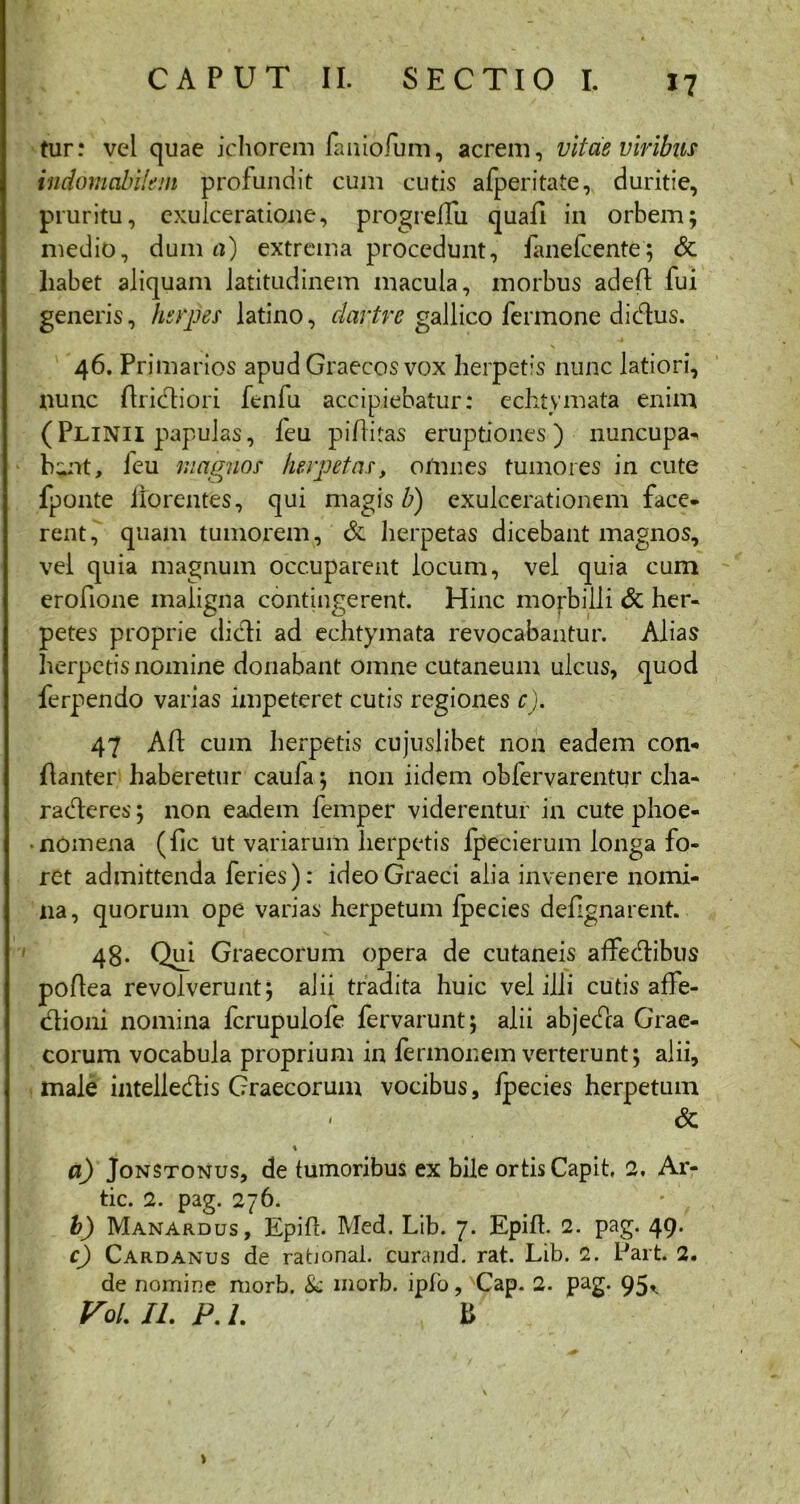 tur: vel quae ichorem faaiofum, acrem, vitae viribus indomabilem profundit cum cutis afperitate, duritie, pruritu, exulceratione, progrefTu quafi in orbem; medio, dum a) extrema procedunt, fanefcente; & habet aliquam latitudinem macula, morbus adeA fui generis, herpes latino, dartre gallico fermone didus. N 46. Primarios apud Graecos vox herpetis nunc latiori, nunc Aridiori fenfu accipiebatur: echtymata enim (Plinii papulas, feu piAitas eruptiones) nuncupa^ b^nt, feu magnos herpetas, omnes tumores in cute fponte florentes, qui magis b) exulcerationem face- rent, quam tumorem, & herpetas dicebant magnos, vel quia magnum occuparent locum, vel quia cum erofione maligna contingerent. Hinc morbilli & her- petes proprie didi ad echtymata revocabantur. Alias herpetis nomine donabant omne cutaneum ulcus, quod ferpendo varias impeteret cutis regiones c). 47 AA cum herpetis cujusjibet non eadem con- Aanter haberetur caufa; non iidem obfervarentur cha- radcres; non eadem femper viderentur in cute phoe- • nomena (Ac Ut variarum herpetis fpecierum longa fo- ret admittenda feries): ideo Graeci alia invenere nomi- na, quorum ope varias herpetum fpecies defignarent. 48- Qui Graecorum opera de cutaneis affedibus poAea revolverunt; alii tradita huic vel illi cutis affe- dioni nomina fcrupulofe fervarunt; alii abjeda Grae- corum vocabula proprium in fermonem verterunt; alii, male intelledis Graecorum vocibus, fpecies herpetum & \ a) Jonstonus, de tumoribus ex bile ortis Capit, 2, Ar- tic. 2. pag. 276. • f . b) Manardus, Epift. Med. Lib. 7. Epiff. 2. pag. 49. c) Cardanus de rational. curand. rat. Lib. 2. Part. 2. de nomine morb. & morb. ipfo, xCap. 2. pag. 95^ VoL II. P. 1. B >