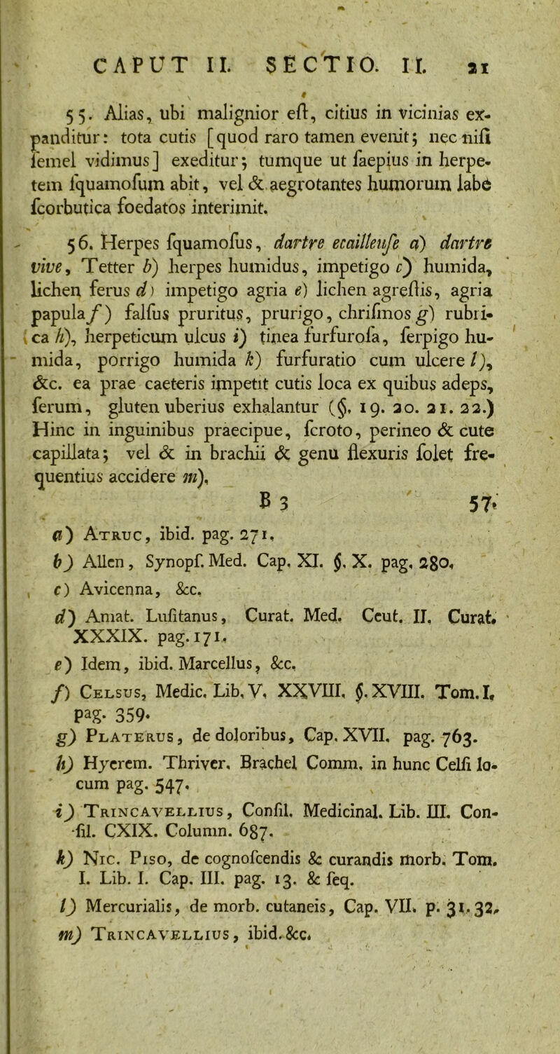 v t 55. Alias, ubi malignior eft, citius in vicinias ex- panditur: tota cutis [quod raro tamen evenit; necnifi lemel vidimus ] exeditur; tumque ut faepius in herpe- tem fquamofum abit, vel & aegrotantes humorum labd fcorbutica foedatos interimit. 56. Herpes fquamofus, dartre ecciilleufe d) dartrg vive, Tetter b) herpes humidus, impetigo c) humida, lichen ferus d) impetigo agria e) lichen agreflis, agria papula/') falfus pruritus, prurigo, chrifmos g) rubri- ca /;), herpeticum ulcus i) tmea furfurofa, ferpigo hu- mida, porrigo humida k) furfuratio cum ulcere/), &c. ea prae caeteris impetit cutis loca ex quibus adeps, ferum, gluten uberius exhalantur (§, 19. 20. 21. 22.) Hinc in inguinibus praecipue, fcroto, perineo & cute capillata; vel & in brachii & genu flexuris folet fre- quentius accidere ;//), E 3 57» d') Atruc, ibid. pag. 271, b) Allen, Synopf. Med. Cap. XI. X. pag, ago»» c) Avicenna, &c. d') Amat. Lulitanus, Curat. Med. Ceut. II, Curat* XXXIX. pag. 171, f) Idem, ibid. Marcellus, &c, /) Celsus, Medie. Lib,V, XXVIII, $, XVIII. Tom.I, 359- g) Platerus, de doloribus, Cap. XVII, pag. 763. h) Hyerem. Thriver. Brachel Comm, in hunc Celii lo- cum pag. 547, i) Trincavellius, Confil. Medicinal. Lib. III. Con- fli. CXIX. Column. 687. k) Nic. Piso, de cognofcendis Sc curandis morb. Tom. I. Lib. I. Cap. III. pag. 13. & feq. l) Mercurialis, de morb. cutaneis, Cap. VII. p. 31.32, m) Trincavellius, ibid.&c.