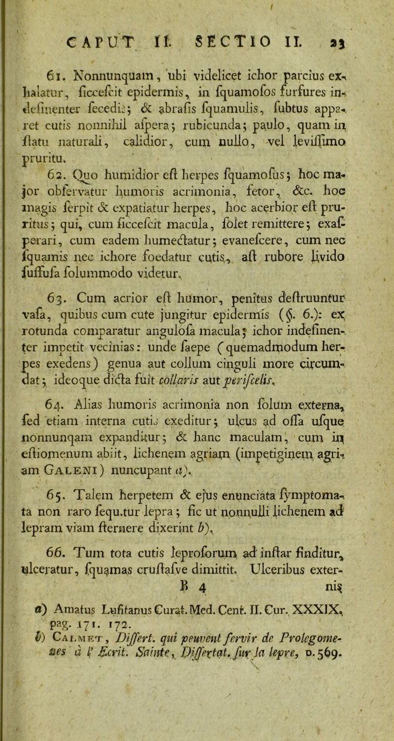 I CAPUT II. SECTIO II. »* 61. Nonnunquam, ubi videlicet ichor parcius ex^ halatur, ficcefcit epidermis, in fquamofos furfures in-? definenter fecedij; St abrafis fquamulis, fubtus appa^ ret cutis nonnihil aipera; rubicunda; paulo, quam in flatu naturali, calidior, cum nullo, vel leviilimo pruritu. 62. Quo humidior efl herpes fquamofus; hoc ma- jor obfervatur humoris acrimonia, fetor, Stc. hoc magis ferpit St expatiatur herpes, hoc acerbior eft pru- ritus; qui, cum ficcefcit macula, folet remittere; exaf- perari, cum eadem humecdatur; evanefcere, cum nec fquamis nec ichore foedatur cutis., aft rubore ifvido fuftufa folummodo videtur. 63. Cum acrior efl humor, penitus definiuntur vafa, quibus cum cute jungitur epidermis (§. 6.): ex rotunda comparatur angulola macula; ichor indefinen-. ter impetit vecinias: unde faepe ( quemadmodum her- pes exedens) genua aut collum cinguli more circum- dat; ideoque di&a fuit collaris aut perifcdis. 64. Alias humoris acrimonia non folum externa, fed etiam interna cutis exeditur;, ulcus ad offa ufque nonnunqam expanditur; & hanc maculam, cum iij efiiomenum abiit, lichenem agriam (impetiginem agri- am Galeni) nuncupant a). 65. Talem herpetem St ejus enunciata fymptoma-. ta non raro fequ.tur lepra ; fic ut nonnulli lichenem ad lepram viam flernere dixerint b\ 66. Tum tota cutis leproforum ad inflar finditur, ulceratur, fqu^mas cruflafve dimittit. Ulceribus exter- P> 4 ni$ a) Amatus Lufitanus Curat. Med. Cent. II. Cur. XXXIX^ pag. 171. 172. b) Cai.met, Differt, qui peuvent fervir de Prolegome- &es d L’ Der it. Sahite„ Di/Jeztal. fur la lepre, D.569.