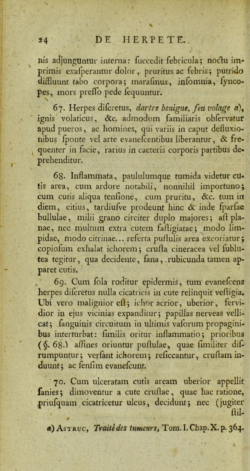 V 44 DE HERPETE. * I liis adjungllntur interna: fuccedit febricula; noctu im- primis exafperantur dolor, pruritus ac febris; putrido diffluunt tabo corpora; maraimus, infomnia, fynco- pes, mors preflo pede fequuntur. 67. Herpes difcretus, dartre benigne, feu votage a\ ignis volaticus, &c. admodum familiaris obfervatur apud pueros, ac homines, qui variis in caput defluxio- nibus fponte vel arte evanefcentibus liberantur, & fre- , quenter in facie, rarius in caeteris corporis partibus de- prehenditur. 6g. Inflammata, paululumque tumida videtur cu- tis area, cum ardore notabili, nonnihil importuno; cum cutis aliqua tenfione, cum pruritu, &c. tum in diem, citius, tardiufve prodeunt hinc & inde fparfae bullulae, milii grano circiter duplo majores; ad pla- nae, nec multum extra cutem fafligiatae; modo lim- pidae, modo citrinae... referta pullulis area excoriatur; copiofum exhalat ichorem; crufla cineracea vel iublu- tea tegitur, qua decidente, fana, rubicunda tamen ap- paret cutis. 69. Cum fola roditur epidermis, tum evanefcens herpes difcretus nulla cicatricis in cute relinquit vedigia. Ubi vero malignior efl; ichor acrior, uberior, fervi- dior in ejus vicinias expanditur; papillas nerveas velli- cat; fanguinis circuitum in ultimis vaforum propagini- bus interturbat: fimilis oritur inflammatio; prioribus (§. 68*1 afflues oriuntur pullulae* quae funditer difl rumpuntur; verfant ichorem; reflccantur, crudam in- duunt; ac fenflm evanefcunt. 70. Cum ulceratam cutis aream uberior appellit fanies; dimoventur a cute crudae, quae hac ratione, priufquam cicatricetur ulcus, decidunt; nec (jugiter . dii- + t