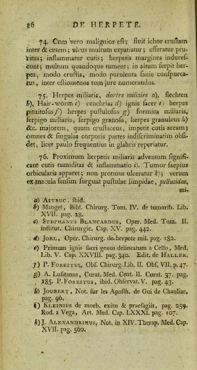 74« Cum vero malignior eft; fluit ichor cruftain inter & cutem ; ulcus multum expatiatur; efferatur pru- ritus; inflammatur cutis; herpetis margines indurel- ' eunt; multum quandoque tument; in altum ferpit her- pes, modo eruitis, modo purulenta fanie conipurca- tus7 inter eftiomtinos tum jure numerandus. 75. Herpes; miliaris, dartre miliaire a), fiechten h), Hair-worm c) cenchrias d) ignis lacer e) herpes pituitofus/') herpes pufluiofus g) formica miliaris, ferpigo miliaris, ferpigo granofa, herpes granulc-us/#) Scc. majorem, quam cruflaceus, impetit cutis aream; omnes 6c fingulas corporis partes indiferiminatim obfi- det, licet paulo frequentius in glabris aperiatur, 76. Proximum herpetis miliaris adventum fignifi- eant cutis tumiditas eSc inflammatio i). Tumor faepius orbicularis apparet; non protinus ulceratur k)j verum ex macula fenilm furgunt pullulae limpidae, pellucidae-, d) 'Astruc . ibid. Manget, Bibi. Chirurg. Tom. IV. de tupiorib. Lib, XVII. pag. 2g. c) Stbphanus Blancardus, Oper. Med. Tam. II, ipftitut. Chirurgic, Cap. XV. pag, 442. d) Joel, Oper. Chirurg. de. herpete mil. p?g. 182. e) Primum ignis facri genus delineatum a Celio, Med, Lib. V. Cap; XXVIII. pag. 340. Edit, de Haller, /) p. Forestus., Obf. Chirurg. Lib. II, Obf, VII, p. 47. g) A. Lufit^nus, Curat. Med. Cent. II. Curat. 37. pag, , ■ 185- P.Forestus , ibid. Obfervat.V. pag. 43. h) JouberTj Not. fur 1 es Apoflh, de Gui de Chauliac, pag. 96, |) Kleinius de morb, exitu 8c praefagiis, pag. 259. Rod. a Vega, Art. Med. Cap. LXXX1. pag. 107. J. Alexandrinus, Not, in XIV.Therap. Med. Cap. XVIlr pag. 560,,