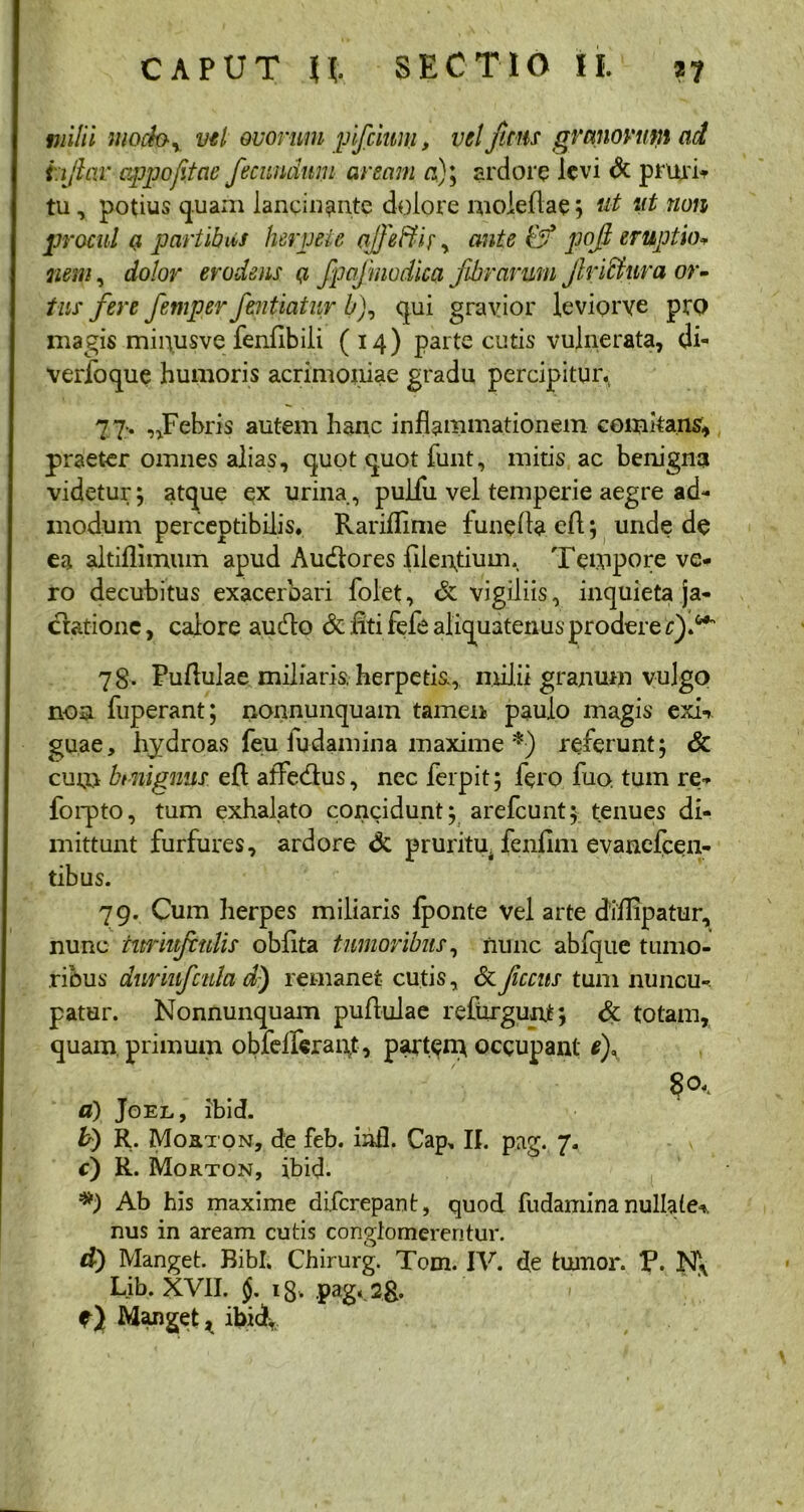 milii mocby vel ovorum pifcium, vel ficus granorum ad hjlar appofitae fecundum aream a)\ ardore levi & pruri* tu, potius quam lancinante dolore moieflae; ut ut non procul a partibus herpete ajfeffk, ante &* pof eruptio* nem, dolor erodens <7 fpafmodica fibrarum frictura or- tus fere fernper fentiatur b), qui gravior leviorve prQ magis minusve fenflbili (14) parte cutis vulnerata, di- verfoque humoris acrimoniae gradu percipitur. 77-. „Febris autem hanc inflammationem comitans, praeter omnes alias, quot quot funt, mitis, ac benigna videtur; atque ex urina, pulfu vel temperie aegre ad- modum perceptibilis. Rarifllme funefla efl; unde de ea altiflimum apud Audtores filenflum. Tempore ve- ro decubitus exacerbari folet, & vigiliis, inquieta ja- ctatione , calore audo & titi fefe aliquatenus prodere cf^ 78. Pullulae miliaris, herpetis, milii granum vulgo non fuperant; nonnunquam tamen paulo magis exi* guae, hydroas feu i udam in a maxime *) referunt; & cum bmignus efl: affedus, nec ferpit; fero fuo, tum re- forpto, tum exhalato concidunt; arefeunt; tenues di- mittunt furfures, ardore & pruritu, fenfim evanefeen- tibus. 79. Cum herpes miliaris fponte vel arte diflipatur, nunc nmufitdis oblita tumoribus, nunc abfque tumo- ribus dnriufcula d) remanet cutis, & fccits tum nuncu- patur. Nonnunquam pufluiae refurgunt; & totam, quamprimum obfelferant, partem occupant e), a) Joel, ibid. b) R. Morton, de feb. iafl. Cap, II. pag. 7. c) R. Morton, ibid- *) Ab his maxime diferepant, quod fudamina nullate* nus in aream cutis conglomerentur. d) Manget. Bibi. Chirurg. Tom. IV. de tumor. V. N\ Lib. XVII. i8> pag< 2& f) Manget, ibid.