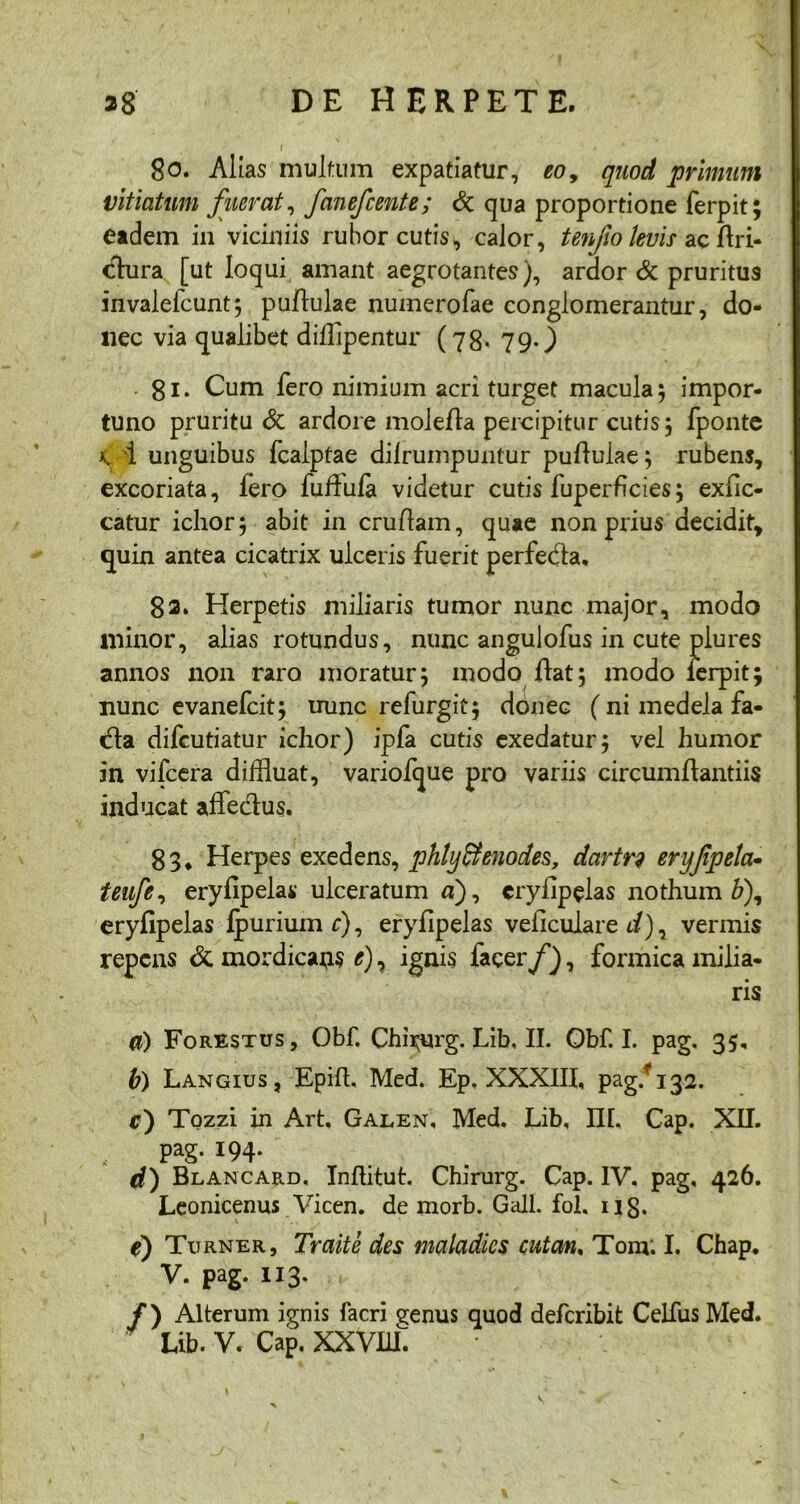80. Alias multum expatiatur, eo9 quod primum vitiatum fuerat, fanefcente; & qua proportione ferpit; eadem in viciniis rubor cutis, calor, tenjio levis acflri- clura [ut loqui amant aegrotantes), ardor & pruritus invalefcunt; pullulae numerofae conglomerantur, do- nec via qualibet difflpentur (78. 79.) ■ 81. Cum fero nimium acri turget macula; impor- tuno pruritu & ardore molefla percipitur cutis; fponte x, 1 unguibus fcalptae dilrumpuntur pullulae; rubens, excoriata, fero fufiufa videtur cutis fuperficies; exfic- catur ichor; abit in cruflam, quae non prius decidit, quin antea cicatrix ulceris fuerit perfedla, 82* Herpetis miliaris tumor nunc major, modo illinor, alias rotundus, nunc angulofus in cute plures annos non raro moratur; modo flat; modo ferpit; nunc evanefcit; nunc refurgit; donec (ni medela fa- ffla difcutiatur ichor) ipfa cutis exedatur; vel humor in vifcera diffluat, variofque pro variis circumflandis inducat affedlus. 83* Herpes exedens, phtyffenodes, dartr9 eryfpeta- teufe, eryfipelas ulceratum a), erylipelas nothum b), eryfipelas fpuriumr), eryfipelas veficulare d)^ vermis repens & mordicabis e), ignis facer f), formica milia- ris a) Forestus, Obf. Chi^urg. Lib. II. Obf. I. pag. 35, b) Langius, Epffl. Med. Ep, XXXIII, pag/132. r) Tozzi in Art, Galen, Med. Lib, III. Cap. XII. pag. 194. d) Blancard, Inftitut. Chirurg. Cap. IV. pag, 426. Leonicenus Vicen. de morb. Gall. fol, 118. e) Turner, Traite des maladies cutan, Tom; I. Chap. V. pag. 113, /) Alterum ignis facri ^enus quod deferibit Celfus Med.
