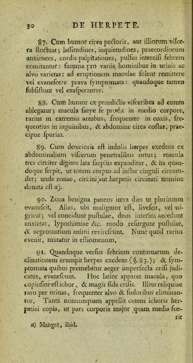 $7. Cum hutxrof cire^ pedoris, aut illiorum vifce- ra flubhiat; lajUtudines, inquietudines, praecordiorum anxietates, cordis palpitationes, pulfus intercifi febrem comitantur: fu mina pro variis, hominibus in urinis ac alvo varietas: ad eruptionem maculae lblent remittere vel evanefcere prava lymptomata: quandoque tamen fubfidunt vel exafperantur. 88. Cuiti humor ex praedi dis vilceribus ad cutern ablegatur; macula faepe fe prodit in medio corpore, rarius in extremis artubus<, frequenter in coxis, fre- quentius in inguinibus, & abdomine circa coflas, prae- cipue fpurias. 89. Cum deterioris eft indolis herpes exedens ex abdominalium vifcerum penetralibus ortus; macula tres circiter digitos lata iaepiUs expanditur, & ita quan- doque ferpit, ut totum corpus ad indar cinguli circum- det; unde zonae ^ cirbini aut herpetis circinati nomine donata cfl a), 90* Zona benigna paucos intra dies ut plurimum evanefcit, Alias, ubi malignior 'ed, livefcit, vel ni- gricat; vel concidunt pudulae, dum interim accedunt anxietas, lypothimiae dcc. modo refurgunt pudulae, de aegrotantium animi revirefcunt. Nunc quod rarius evenit, mutatur in ediomenum. 91. Quandoque verfus febrium continuarum de- clinationem erumpit herpes exedens ($.83*); & lym- ptomata quibus premebatur aeger imperfecta erili judi- catus, evanefeunt. Hoc latior apparet macula, quo copiofioredichor, & magis dda erilis. Illius reliquiae raro per urinas, frequenter alvo & fudoribus eliminan- tur. Tanta nonnunqtiam appellit cutem ichoris her- petici copia, ut pars corporis major quam inedia fue- rit