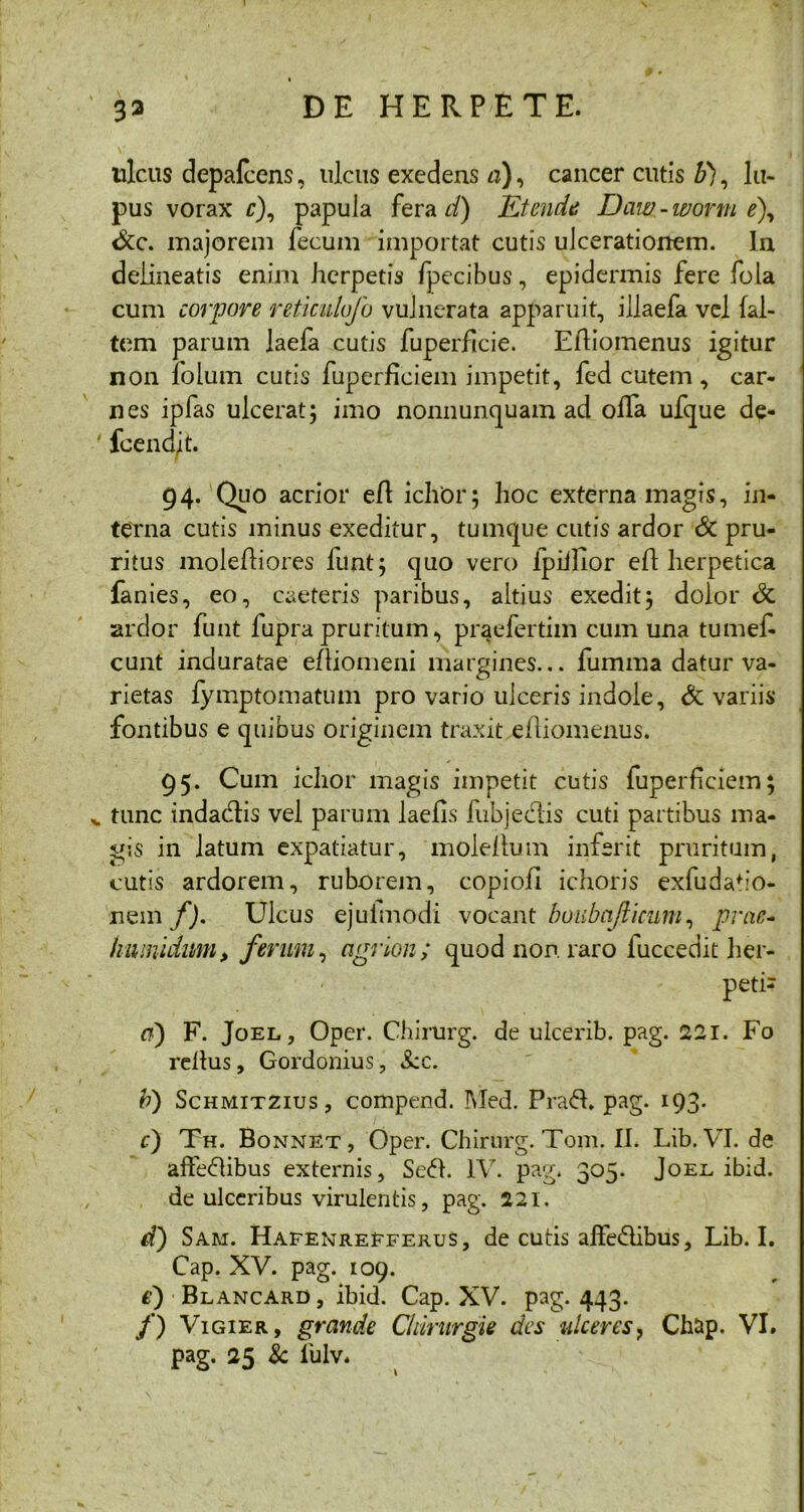 ulcus depalcens, ulcus exedens «), cancer cutis b), lu- pus vorax r), papula fera d) Etende Daw-wortn e\ <$cc. majorem fecum importat cutis ulcerationem. In delineatis enim herpetis fpecibus, epidermis fere fola cum corpore reticulofo vulnerata apparuit, illaefa vel {al- tem parum laefa cutis fuperficie. Eftiomenus igitur non folum cutis fuperficiem impetit, fed cutem , car- nes ipfas ulcerat; imo nonnunquam ad offa ufque de- fcendit. 94. Quo acrior eft ichor; hoc externa magis, in- terna cutis minus exeditur, tumque cutis ardor Sc pru- ritus moleftiores funt; quo vero fpiilior eft herpetica fanies, eo, caeteris paribus, altius exedit; dolor & ardor funt fupra pruritum, praefertim cum una tumef- cunt induratae eftiomeni margines... fumma datur va- rietas fymptomatum pro vario ulceris indole, & variis fontibus e quibus originem traxit eiliomenus. 95. Cum ichor magis impetit cutis fuperficiem; tunc indadtis vel parum laefis fubjedis cuti partibus ma- gis in latum expatiatur, mole!tum infsrit pruritum, cutis ardorem, ruborem, copiofi ichoris exfudafio- nem/). Ulcus ejulmodi vocant boubajticum, prae- humidum, ferum, agrion; quod non raro fuccedit her- petis <7) F. Joel, Oper. Chirurg. de uicerib. pag. 221. Fo reitus, Gordonius, Scc. b) Schmitzius , compend. INIed. Prad. pag. 193. c) Th. Bonnet, Oper.Chirnrg.Tom.il. Lib.VI.de affedibus externis, Sed. IV. pag. 305. Joee ibid. de ulceribus virulentis, pag. 221. d) Sam. Hafenrefferus, decutis affedibus, Lib. I. Cap. XV. pag. 109. e) Blancard , ibid. Cap. XV. pag. 443. /) Vigier, grande Clururgie des ulceres, Chnp. VI. pag. 25 8c lulv.