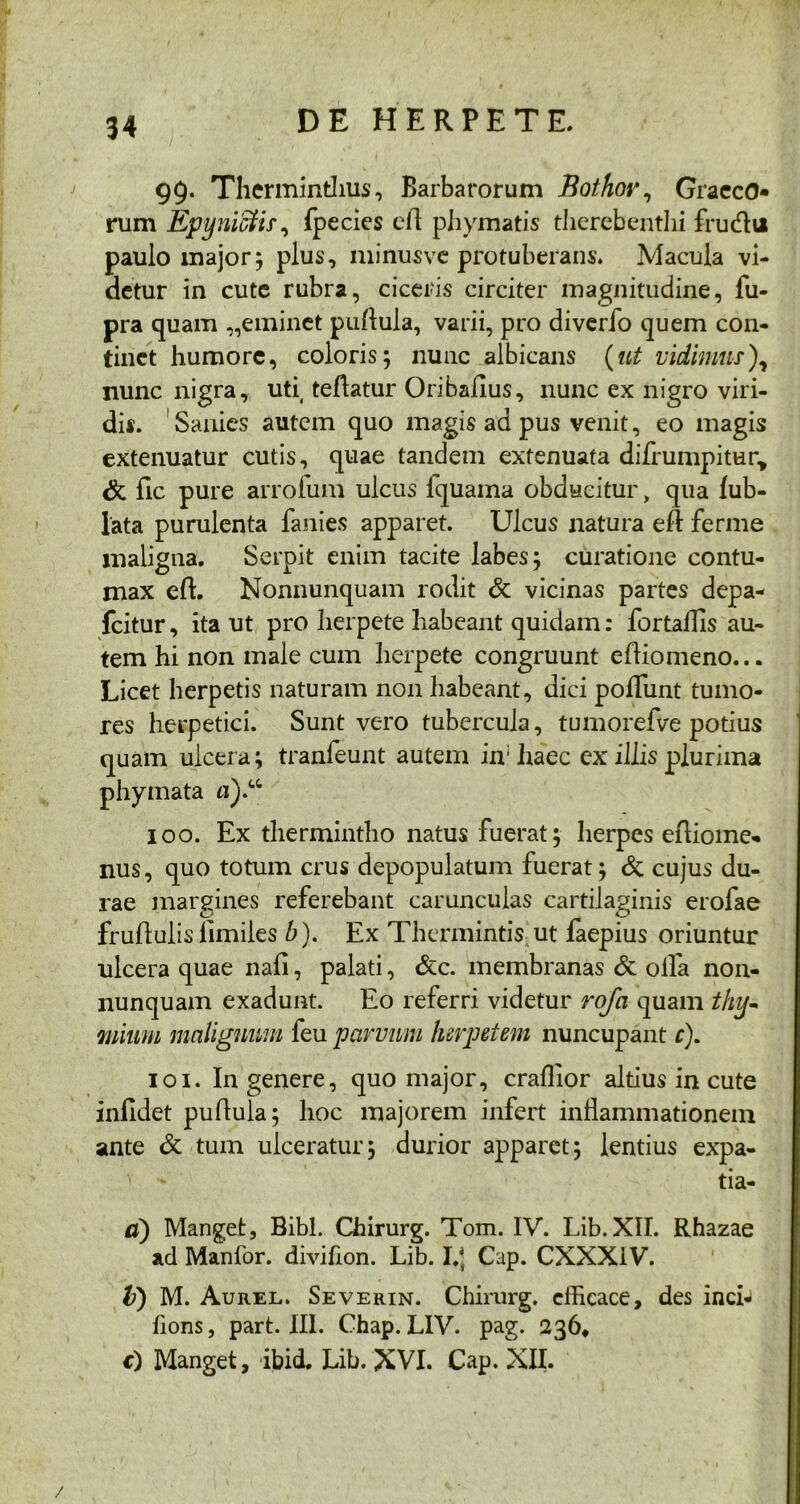 99. Therminthus, Barbarorum Bothov, GraecO* rum Epyniffiis, fpecies cil phymatis therebenthi frudltt paulo major; plus, minusvc protuberans. Macula vi- detur in cute rubra, ciceris circiter magnitudine, fu- pra quam „eminet pullula, varii, pro diverfo quem con- tinet humore, coloris; nunc albicans (ut vidimus), nunc nigra, uti( teflatur Oribaflus, nunc ex nigro viri- dis. Sanies autem quo magis ad pus venit, eo magis extenuatur cutis, quae tandem extenuata difrumpitun, & lic pure arrofum ulcus fquama obducitur, qua lub- lata purulenta fanies apparet. Ulcus natura efl ferme maligna. Serpit enim tacite labes; curatione contu- max eft. Nonnunquam rodit & vicinas partes depa- fcitur, ita ut pro herpete habeant quidam: fortaflis au- tem hi non male cum herpete congruunt eftiomeno... Licet herpetis naturam non habeant, dici pofliint tumo- res herpetici. Sunt vero tubercula, tumorefve potius quam ulcera; tranfeunt autem in: haec ex illis plurima phymata «).“ 100. Ex thermintho natus fuerat; herpes efliome- nus, quo totum crus depopulatum fuerat; & cujus du- rae margines referebant carunculas cartilaginis erofae fruflulis iimiles b). Ex Thermintis ut faepius oriuntur ulcera quae nafl, palati, &c. membranas & olfa non- nunquam exadunt. Eo referri videtur rofa quam thy- mium malignum feu parvum herpetem nuncupant c). 101. In genere, quo major, craflior altius in cute infidet pullula; hoc majorem infert inflammationem ante & tum ulceratur; durior apparet; lentius expa- v ' tia- d) Manget, Bibi. Chirurg. Tom. IV. Lib.XII. Rhazae ad Manfor. divifion. Lib. I.J Cap. CXXX1V. V) M. Aurel. Severin. Chirurg. efficace, des inch fions, part. III. Chap. LIV. pag. 236, €) Manget, ibid. Lib. XVI. Cap. XII. /