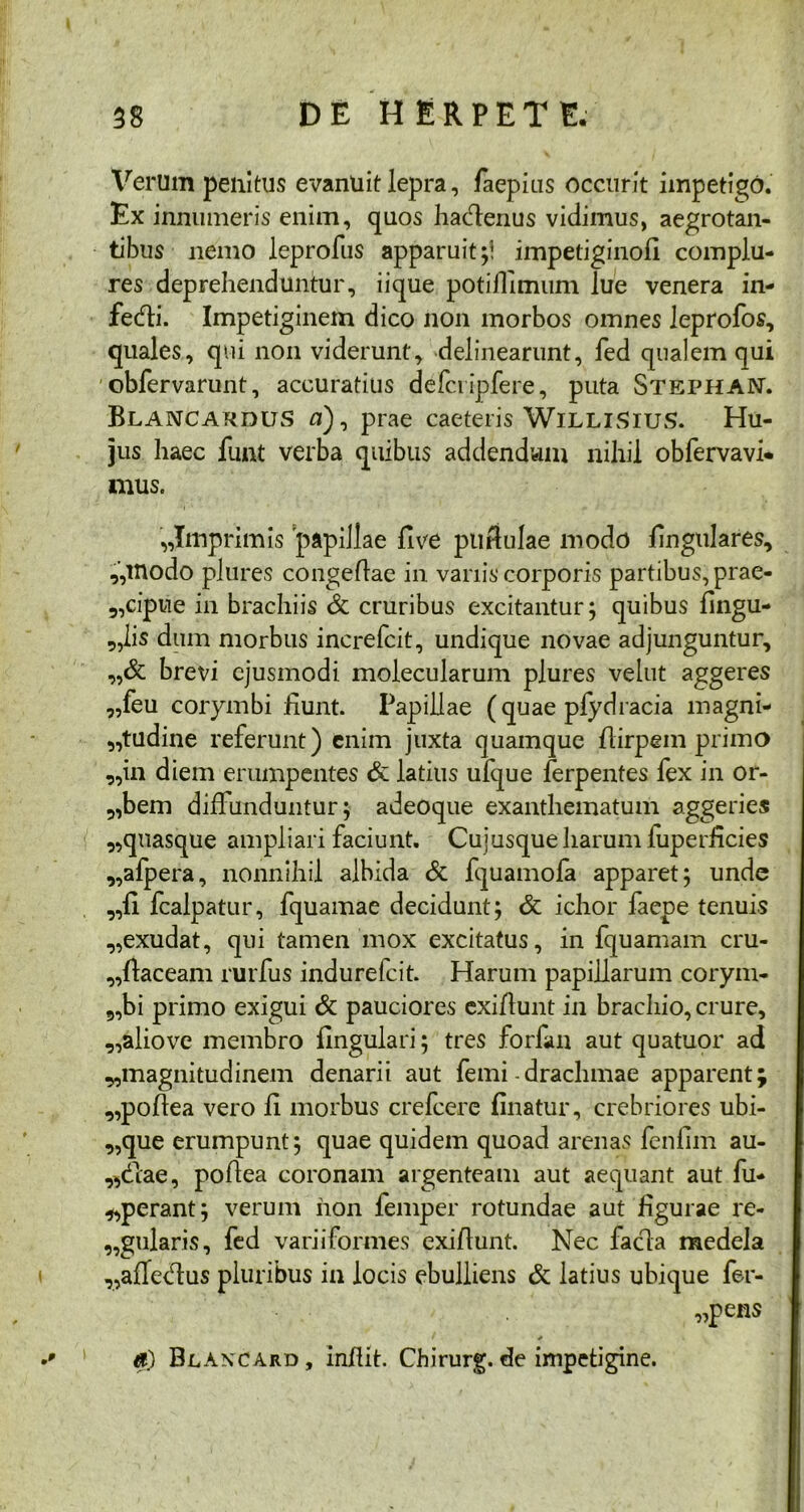 Verum penitus evanuit lepra, faepius occurit impetigo. Ex innumeris enim, quos hactenus vidimus, aegrotan- tibus nemo leprofus apparuit ;! impetiginofl complu- res deprehenduntur, iique potiflimum lue venera in- f*e<fti. Impetiginem dico non morbos omnes leprofos, quales, qui non viderunt, delinearunt, fed qualem qui obfervarunt, accuratius defciipfere, puta StephaN. Blancardus n), prae caeteris WilliSius. Hu- jus haec funt verba quibus addendum nihil obfervavi- mus. ,,Imprimis papillae live pu bulae modo lingulares, ,,modo plures congeflae in variis corporis partibus, prae- „cipue in brachiis & cruribus excitantur; quibus lingu- alis dum morbus increfcit, undique novae adjunguntur, „& brevi ejusmodi molecularum plures velut aggeres „feu corymbi fiunt. Papillae (quae pfydracia magni- tudine referunt) enim juxta quamque birpein primo ,,in diem erumpentes & latius ufque ferpentes fex in or- „bem diffunduntur; adeoque exanthematum aggeries ,,quasque ampliari faciunt. Cujusque harum luperficies „afpera, nonnihil albida & Iquamofa apparet; unde ,,li fcalpatur, fquamae decidunt; & ichor faepe tenuis „exudat, qui tamen mox excitatus, in fquamam cru- „baceam rurfus indurefeit. Harum papillarum corym- 9,bi primo exigui & pauciores exibunt in brachio, crure, ,,aliove membro lingulari; tres forfan aut quatuor ad ^magnitudinem denarii aut femi - drachmae apparent; „pobea vero b morbus crefcere linatur, crebriores ubi- que erumpunt; quae quidem quoad arenas fenlim au- reae, pobea coronam argenteam aut aequant aut fu- „perant; verum non femper rotundae aut figurae re- gularis, fed variiformes exibunt. Nec facla medela ^aflecbus pluribus in locis ebulliens & latius ubique fer- iens a) Blancard, inbit. Chirurg.de impetigine.