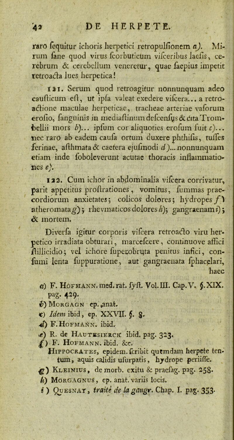 raro fequitur ichoris herpetici retropuldonem a). Mi- rum iane quod virus fcorbutictim viiceribus laebs, ce- rebrum & cerebellum veneretur, quae faepius impetit retroada lues herpetica! 131. Serum quod retroagitur nonnunquam adeo caudicum cd, ut ipfa valeat exedere vifcera... a retro- adione maculae herpeticae, tracheae arteriae vaforum erodo, fanguinis in mediadinmndefcerffiys&ditaTrom- fcellii mors />)... ipfum cor aliquoties erolum fuit c)... iiec raro ab eadem caufa ortum duxere phthids, tuiles ferinae, adhmata& caefera ejufmodi d)... nonnunquam etiam inde foboleverunt acutae thoracis inflammatio- nes e). 122. Cum ichor in abdominalia vifcera corrivatur, parit appetitus prodrationes , vomitus, fummas prae- cordiorum anxietates; colicos dolores; hydropes f} atheromata g) } rhe vmaticos dolores li)\ gangraenam i) \ & mortem. Diverfa igitur corporis vifcera retroado viru her- petico irradiata obturari, marcefcere, continuove affici ffillicidio; vel ichore fuperobruta penitus infici, con- fumi lenta fuppuratione, aut gangraenata Iphacelari, haec и) F. HorMANN.med.rat. fyd. Vol.III. Cap.V, J.XIX. pag. 429. 0) Morgagn ep. *anat. C) Idem ibid, ep. XXVII. $. g. 4) F .Hofmann. ibid. \e) R. de HautksierciC ibid. pag. 323. f> F. Hofmann. ibid. &c. Hippocrates, epidem. fcribit quemdam herpete ten- tum, aquis calidis ufurpatis, hydrope periifle. Kleinius, demorb. exitu 8c praefag. pag. 258. к) Morgagnus, ep. anat. variis locis.