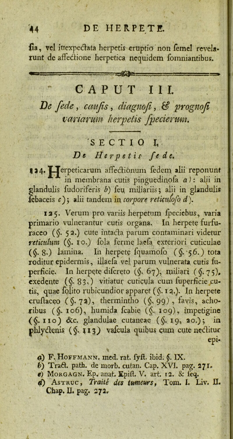 fia, vel itiexpedata herpetis «ruptio non femel revela- runt deafFedione herpetica nequidem fomniantibus. * — -■g&J-’ ==» CAPUT III. De fede, caujis, diagnoji, & prognoji variarum herpetis fpecierum. 111 i ■ *•* 'SECTIO I, De Herpeti? fede, 134. JJerpeticarum afFedionum fedem alii reponunt A in membrana cutis pinguedinofa a): alii in glandulis fudoriferis b) feu miliariis; alii in glandulis febaceis c); alii tandem in corpore reticufofo d). 125. Verum pro variis herpetum lpeciebus, varia primario vulnerantur cutis organa. In herpete furfu- raceo (§. 52.) cute intada parum contaminari videtur reticulum (§. 1 o.) fola ferme lacfa exteriori cuticulae (§.8*) lamina. In herpete fquamofo (§.'56.) tota roditur epidermis, illaefa vel parum vulnerata, cutis fu- perficie. In herpete difcreto (§, 67), miliari ( §. 75), exedente ($-830 vitiatur cuticyla cum luperficie cu- tis, quae fplito rubicundior apparet (§. 1 3<)- In herpete cruflaceo (§.73), thermintho (§,99), fayis, acho- ribus (§. 106), humida fcabie (§. 109), impetigine (§. 110) &c. glandulae cutaneae (§.19, 20.); in phly denis (§. $13^) vafcula quibus quoi cuteneditur epi- <0 F. Hoffmann. med. rat. fyft. ibid. $. IX. b) Trad. path. de morb. cutan. Cap. XVI. pag. 271. $) Morgagn. Ep. anat. Epift. V. art. 12. 8c feq. d) Astruc, Traite des ttmeurs, Toni. I. Liv. II. Chap. II. pag. 272.