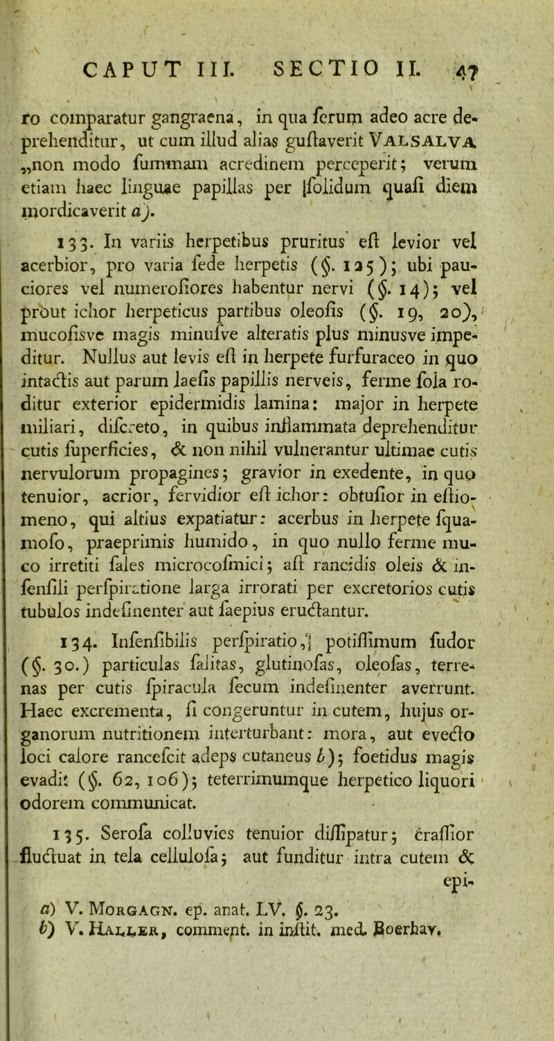 ro comparatur gangraena, in qua ferum adeo acre de- prehenditur, ut cum illud alias gufiaverit Valsalva „non modo fummam acredinem perceperit; verum etiam haec linguae papillas per [folidum quali diem mordicaverit a). 133. I11 variis herpetibus pruritus eft levior vel acerbior, pro varia fede herpetis (§. 125); ubi pau- ciores vel numeroliores habentur nervi (§. 14); vel prout ichor herpeticus partibus oleofis (§. 19, 20), mucolisvc magis minuive alteratis plus minusve impe- ditur. Nullus aut levis efl in herpete furfuraceo in quo intaclis aut parum laelis papillis nerveis, ferme fola ro- ditur exterior epidermidis lamina: major in herpete miliari, difereto, in quibus infiammata deprehenditur cutis fuperficies, & non nihil vulnerantur ultimae cutis nervulorum propagines; gravior in exedente, in quo tenuior, acrior, fervidior efl ichor: obtufior in eflio- meno, qui altius expatiatur: acerbus in herpete fqua- mofo, praeprimis liumido, in quo nullo ferine mu- co irretiti faies microcolmici; afi rancidis oleis & in- feniili perfpiratione larga irrorati per excretorios cutis tubulos indefinenter aut faepius eructantur. 134. Infenfibiiis perlpiratio ,fj potiflimum fudor (§• 3°-) particulas faiitas, glutinofas, oleofas, terre- nas per cutis Ipiracula fecum indefinenter averrunt. Haec excrementa, fi congeruntur in cutem, hujus or- ganorum nutritionem interturbant: mora, aut evecflo loci calore rancefcit adeps cutaneus £); foetidus magis evadit (§. 62, 106); teterrimumque herpetico liquori odorem communicat. 135. Serofa colluvies tenuior di/Iipatur; crafiior fluduat in tela cellulofa; aut funditur intra cutem & epi- a) V. Morgagn. ep. arat. LV. 23.