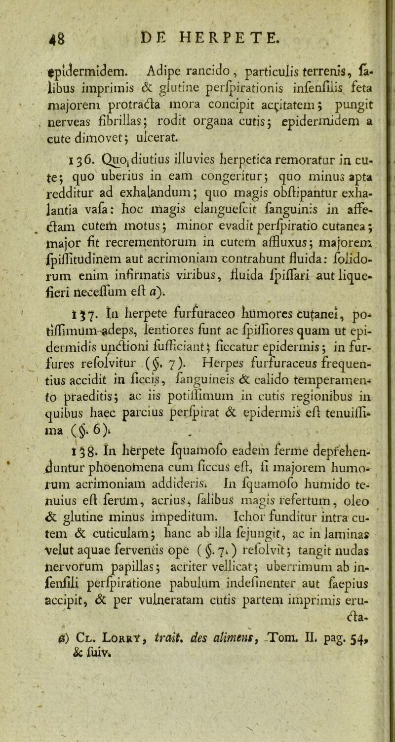 epidermidem. Adipe rancido, particulis terrenis, la- libus imprimis & glutine peripirationis infenfilis feta majorem protrada mora concipit acritatem; pungit . nerveas fibrillas; rodit organa cutis; epidermidem a cute dimovet; ulcerat. 136. QuOj diutius illuvies herpetica remoratur in cu- te; quo uberius in eam congeritur; quo minus apta redditur ad exhalandum; quo magis obfiipantur exha- lantia vafa: hoc magis elanguelcit fanguinis in affe- dam cutem motus; minor evaditperipiratio cutanea; major fit recrementorum in cutem affluxus; majorem fpiflitudinem aut acrimoniam contrahunt fluida: folido- rum enim infirmatis viribus, fluida ipiflari aut lique- fieri tieeefliim efi n). 137. In herpete furfuraceo humores cutanei, po- tiflimUm-adeps, lentiores funt ac ipiillores quam ut epi- dermidis undioni fufficiant; ficcatur epidermis; in fur- fures refolvitur (§, 7). Herpes furfuraceus frequen- tius accidit in liccis, fenguineis & caiido temperamen- to praeditis; ac iis potillimum in cutis regionibus in quibus haec parcius perfpirat & epidermis efi tenuifli- ma (§* 6)1 138. In herpete fquamofo eadem ferme deprehen- duntur phoenomena cum ficcus efi, fi majorem humo- rum acrimoniam addideris^ In fquamofo humido te- nuius efi ferum, acrius, falibuS magis refertum, oleo & glutine minus impeditum. Ichor funditur intra cu- tem & cuticulam; hanc ab illa dejungit, ac in laminas Velut aquae ferventis ope ( §. 7») refolvit; tangit nudas nervorum papillas; acriter vellicat; uberrimum ab in- fenfili perlpiratione pabulum indefinenter aut faepius accipit, & per vulneratam cutis partem imprimis eru- da- a) Cl. Lorry, traiU des alimens, Toni. II. pag. 54, Sc fuiv»