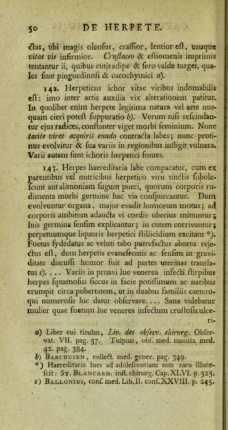 So <ftas, libi magis oleofus, craffior, lentior eft, unaque vitat vis infirmior. Crujlaceo & eftiomenis imprimis tentantur ii, quibus cutis adipe & fero valde turget, qua- les funt pinguedinofi & cacochymici a). 142. Herpeticus ichor vitae viribus indomabilis eft': imo inter artis auxilia vix alterationem patitur. In quolibet enim herpete legitima natura vel arte nus- quam cieri poteft fuppuratio b). Verum nifi refeindan- tur ejus radices, conftanter viget morbi feminium. Nunc tacite vires acquirit eundo contracta labes; nunc proti- nus evolvitur & fua variis in regionibus infligit vulnera. Varii autem funt ichoris herpetici fontes. 143» Herpes haereditaria labe comparatur, cum ex parentibus vel nutricibus herpetico viru tindtis fobole- lcunt aut alimoniam lugunt pueri, quorum corporis ru- dimenta morbi germine hac via confpurcantur. Dum evolvuntur organa, major evadit humorum motus; ad corporis ambitum adamita vi cordis uberius mittuntur j luis germina fenfim explicantur; in cutem corrivantur 5 perpetuumque liquoris herpetici ftillicidium excitant *). Foetus fydedatus ac veluti tabo putrefacftus abortu reje- tftus eft, dum herpetis evanefeentis ac fenfim in gravi- ditate discuifi humor fuit ad partes uterinas transla- tus r). . . . Variis in proavi lue venerea infecfti ftirpibus herpes fquamofus ficcus in facie potiilimum ac naribus erumpit circa pubertatem, ut in duabus familiis caetero- qui numerofis hic datur obfervare. ... Sana videbatur tnulier quae foetum lue venerea infedum cruftofi&ulce- , ri- d) Liber cui titulus, Liv» des obferv. ehirurg. Obfer- vat. V1J. pag. 37. Tulpius, obf. med. monita med. 42- PaS- 384- b) Barchusen, colleft. med. gener, pag. 349. *') Haereditaria lues ad adolefcentiam non raro illuce* Icit: St. Blancard. inft. ehirurg. Cap. XLV1. p. 525» c) Baelonius, conf.mcd. Libtll. conf.XXVfll.-p. 245.