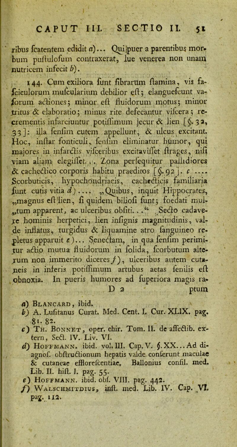 v ribus fcatentem edidit d)... Qui puer a parentibus mor- bum puflulofum contraxerat, lue venerea non unam nutricem infecit b). 144. Cum exiliora funt fibrarum flamina, vis fa- fciculorum mufcularium debilior eft; elanguefcunt va- iorum adiones; minor eft fluidorum motus; minor tritus & elaboratio; minus rite defecantur vifcera; re- crementis infarciuntur potiillmum jecuri lien [§.33, 33]: illa fenlim cutem appellunt; & ulcus excitant. Hoc, indar fonticuli,, fenum eliminatur humor, qui majores in infardis vifce ribus excitaviifet iftrages, nifi viam aliam elegiflet. .. Zona perlequitur pallidiores & cachedico corporis habitu praeditos [§.92]. c .. .. ^Scorbuticis, hypochondriacis, cachcdieis familiaria funt cutis vitia d).... „ Quibus, inquit Hippocrates, „magnus eft [lien, fi quidem biliofi funt; foedati mul- ctum apparent, ac ulceribus obliti. . .Ct Sedo cadave- re hominis herpetici, lien infignis magnitudinis, val- de inflatus, turgidus & liquamine atro fanguineo re- pletus apparuit e)... Senedam, in qua fenfim perimi- tur adi,o mutua fluidorum in folida, fcorbutum aite- jum non immerito diceres/), ulceribus autem cuta- neis in inferis potiillmum artubus aetas fenilis eft obnoxia. In pueris humores ad fuperiora magis ra* D 2 ptum a) Blancard, ibid» b) A. Lulitanus Curat. Med. Cent. I. Cur. XL1X. pag. 81 • 8a* - c) Th. Bonnet, oper. chir. Tom. II. de affedib. ex- tern, Sed. IV. Liv. VI. d) Hoffmann» ibid. vol. III. Cap. V. jj. XX... Ad di- agnof. obltrudionum hepatis valde conferunt maculae 8c cutaneae efflorefeentiae, Ballonius confil. med. Lib. II. hilt. I. pag. 55. e) Hoffmann. ibid. obi. VIII. pag. 442. , f) Walschmitdius, init. med. Lib. IV. Cap. VI. pag. 112.