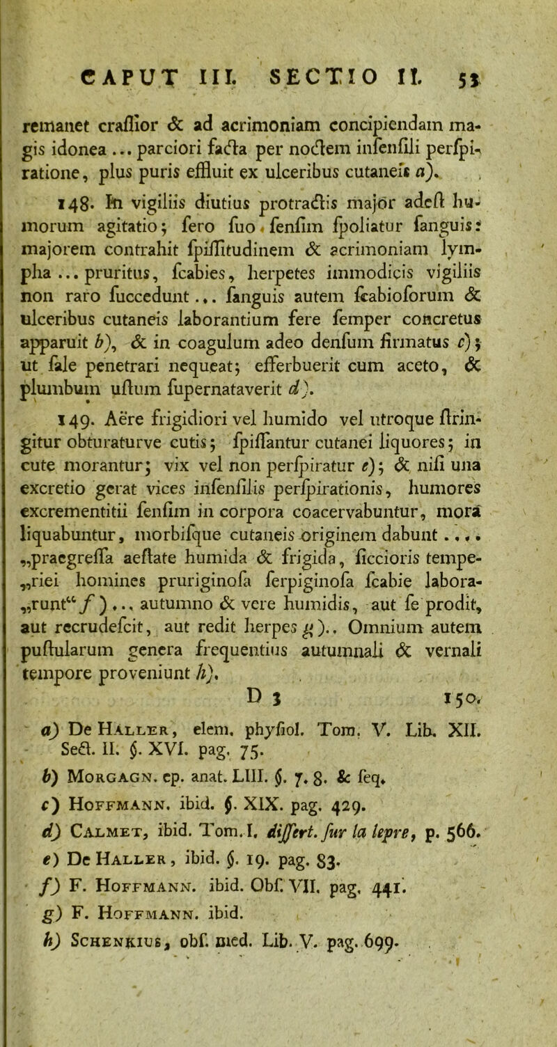 remanet craflior & ad acrimoniam concipiendam ma- gis idonea ... parciori fada per nodem infenfili perfpi- ratione, plus puris effluit ex ulceribus cutanei* n). 148. Iu vigiliis diutius protradis major adcft hu- morum agitatio; fero fuo fenfim fpoliatur fanguis: majorem contrahit fpillitudinem Sc acrimoniam lym- pha ... pruritus, fcabies, herpetes immodicis vigiliis non raro fuccedunt. ♦. fanguis autem ffabioforum & ulceribus cutaneis laborantium fere femper concretus apparuit &), & in coagulum adeo denfum firmatus c); ut fale penetrari nequeat; efferbuerit cum aceto, & plumbum uftum fupernataverit d). 149. Aere frigidiori vel liumido vel utroque firin- gitur obturaturve cutis; ipiffantur cutanei liquores; in cute morantur; vix vel non perfpiratur *); & nifi una excretio gerat vices infenfilis peripirationis, humores excrementitii fenfim in corpora coacervabuntur, mora liquabuntur, morbifque cutaneis-originem dabunt .... ,,pracgreffa aeflate humida & frigida, ficcioris tempe- „riei homines pruriginofa ferpiginofa fcabie labora- „runt“/') ... autumno & vere humidis, aut fe prodit, aut recrudefcit, aut redit herpes g )., Omnium autem pullularum genera frequentius autumnali & vernali tempore proveniunt h), D 5 150. a) De Haller, elem. phyfiol. Tom. V. Lib. XII. Sed. II. $. XVI. pag, 75. b) Morgagn. cp. anat. LUI. $. 7. g. & feq. r) Hoffmann. ibid. f. XIX. pag. 429. d) Calmet, ibid. Tom. I, differt, fur la lepre, p. 566. e) De Haller , ibid. §. 19. pag. 83* f) F. Hoffmann. ibid. Obf. VII, pag, 441. g) F. Hoffmann. ibid. h) SchenjuuBj obf. Died. Lib. V. pag. 699.