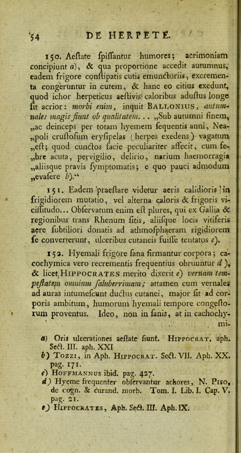 150. Aeflate fpiffantur humores; acrimoniam concipiunt «), & qua proportione accedit autumnus, eadem frigore conflipatis cutis emuntfloriis, excremen- ta congeruntur in cutem, & hanc eo citius exedunt, quod ichor herpeticus aeftivis.1 caloribus aduflus longe fit acrior: morbi enim, inquit Ballonius, autum- nales magis fiunt ob qualitatem. . . ,,Sub autumni finem, „ac deinceps per totam hyemem fequentis anni, Nea- poli cruflofum eryfipelas (herpes exedens )• vagatum „efi; quod cunctos facie peculiariter affecit, cum fe- „brc acuta, pervigilio, delirio, narium haemorragia „aliisque pravis fymptomatis; e quo pauci admodum „evafere b).',t 1 5 1. Eadem 'praeflare videtur aeris calidioris ; in frigidiorem mutatio, vel alterna caloris & frigoris vi- cilfitudo... Oblervatum enim efl plures, qui ex Gallia 6c regionibus' trans Rhenum fltis, aliifque locis vitiferis aere fubtiiiori donatis ad athmolphaeram rigidiorem fe converterunt, ulceribus cutaneis fuiffe tentatos c). 153. Hyemali frigore fana firmantur corpora; ca* cochymica vero recrementis frequentius obruuntur d ), & licet HiPPOCRATES merito dixerit e) vernam tem- pefiatejn omnium faluberrimam; attamen cum vernales ad auras intumefeunt duefius cutanei, major fit ad cor- poris ambitum, humorum hyemali tempore congeflo- rum proventus. Ideo, non in fanis, at in cachochy- mi- a) Oris ulcerationes aeflate fiunt. Hippocrat, aph. Sed. III. aph. XXI b) Tozzi, in Aph. Hippocrat. Se<51. VII. Aph. XX. pag. 171. e) Hoffmannus ibid. pag. 427. d) Hyeme frequenter obfervantur achores, N. Piso, de cogn. 8c durand. morb. Tom. I. Lib. I. Cap. V. pag. 31. O Hippocrates, Aph. Sed. III. Aph.IX.