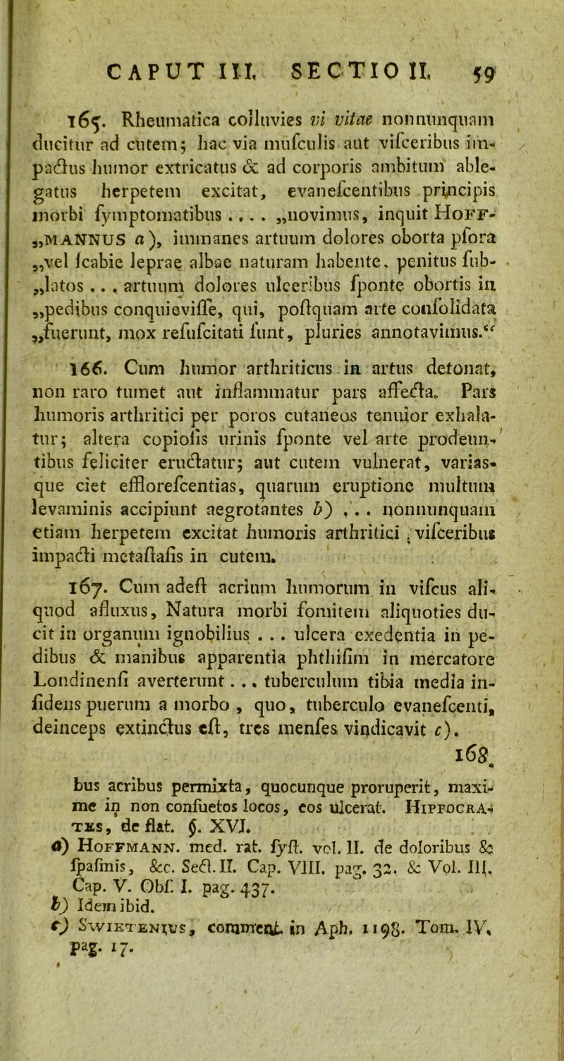 165. Rheumatica colluvies vi vitae nonnimquam ducitur ad cutem; hac via imifculis aut vifceribus im- parius humor extricatus uc ad corporis ambitum able- gatus herpetem excitat, evaneicentibus principis morbi fymptomatibus . ,. . „novimus, inquit Hoff- 9,mannus n), immanes artuum dolores oborta plora 9,vel Icabie leprae albae naturam habente, penitus fib- ulatos ,., artuum dolores ulceribus fponte obortis in „pedibus conquievifle, qui, poflquam arte coufolidata ,/uerunt, mox refufeitati funt, pluries annotavimus.“ 166. Cum humor arthriticus in artus detonat, non raro tumet aut inflammatur pars affedta. Pars humoris arthritici per poros cutaneos tenuior exhala- tur; altera copiolis urinis fponte vel arte prodeun-' tibus feliciter erudiatur; aut cutem vulnerat, varias- que ciet efflorefeentias, quarum eruptione multum levaminis accipiunt aegrotantes b) ,. . nonnunquani etiam herpetem excitat humoris arthritici . vifceribus impacli metaftafis in cutem. 167. Cum adeft acrium humorum in vifcus ali- quod afluxus. Natura morbi fomitem aliquoties du- cit in organum ignobilius . .. ulcera exedentia in pe- dibus & manibus apparentia phthiflm in mercatore Londinenfi averterunt. .. tuberculum tibia media in- fidelis puerum a morbo , quo, tuberculo evanefeenti, deinceps extindlus cfl, tres menfes vindicavit c). 168 a bus acribus permixta, quocunque proruperit, maxi- me in non confuetos locos, eos ulcerat. Hippocra- tes, de flat. XVI. d) Hoffmann. med. rat. fyft. vel. II. de doloribus Sc lpafmis, 8cc. Sedi. II. Cap. VIII. pag. 32, & VqI. Ifl, Cap. V. Obi'. I. pag. 437. t) Ideinibid. c) Swietenujs, commeat »n Aph, 1198. Toro. IV, pag. 17. «