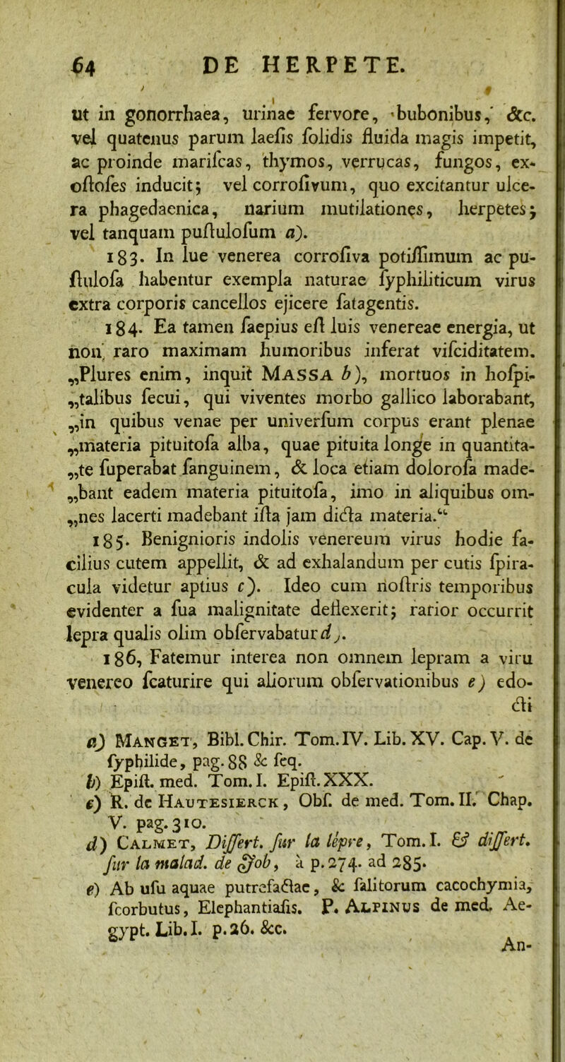 lit in gonorrhaea, urinae fervore, 'bubonibus,' &c. vel quatenus parum laefis folidis fluida magis impetit, ac proinde marilcas, thymos, verrucas, fungos, ex* o/tofes inducit; vel corrofivum, quo excitantur ulce- ra phagedaenica, narium mutilationes, herpetes vel tanquam puflulofum a). 183. In lue venerea corrofiva poti/limum ac pu- flulofa habentur exempla naturae fyphiliticum virus extra corporis cancellos ejicere fatagentis. 184. Ea tamen faepius e/1 luis venereae energia, ut non' raro maximam humoribus inferat vifeiditatem. 9,Plures enim, inquit Massa b), mortuos in ho/pi- ,,talibus fecui, qui viventes morbo gallico laborabant, ,,in quibus venae per univerfum corpus erant plenae 9,materia pituitofa alba, quae pituita longe in quantita- te fuperabat fanguinem, & loca etiam dolorofa made- 9,bant eadem materia pituitofa, imo in aliquibus om- ,,nes lacerti madebant i/la jam did:a materia.4, t 185. Benignioris indolis venereum virus hodie fa- cilius cutem appellit, & ad exhalandum per cutis fpira- cula videtur aptius c). Ideo cum no/lris temporibus evidenter a fua malignitate dellexerit; rarior occurrit lepra qualis olim obfervabatur^^. 186, Fatemur interea non omnem lepram a viru Venereo fcaturire qui aliorum obfervationibus e) edo- cti e.) Manget, Bibi. Chir. Tom.IV. Lib. XV. Cap. V. de fypbilide, pag. 88 & feq. I) Epill. med. Tom. I. Epift.XXX. c) R. dc Hautesierck , Obf. de med. Tom. II.' Chap. V. pag. 310. d) Calmet, Differt, fur la lepre, Tom. I. & differt, fur la ntalad. de £?ob, a p. 274. ad 285* e) Ab ufu aquae putrefa&ae, & falitorum cacochymia, fcorbutus, Elephantiafis. P. AtPiNus de med. Ae- gypt. Lib. I. p. 26. 8cc. An-