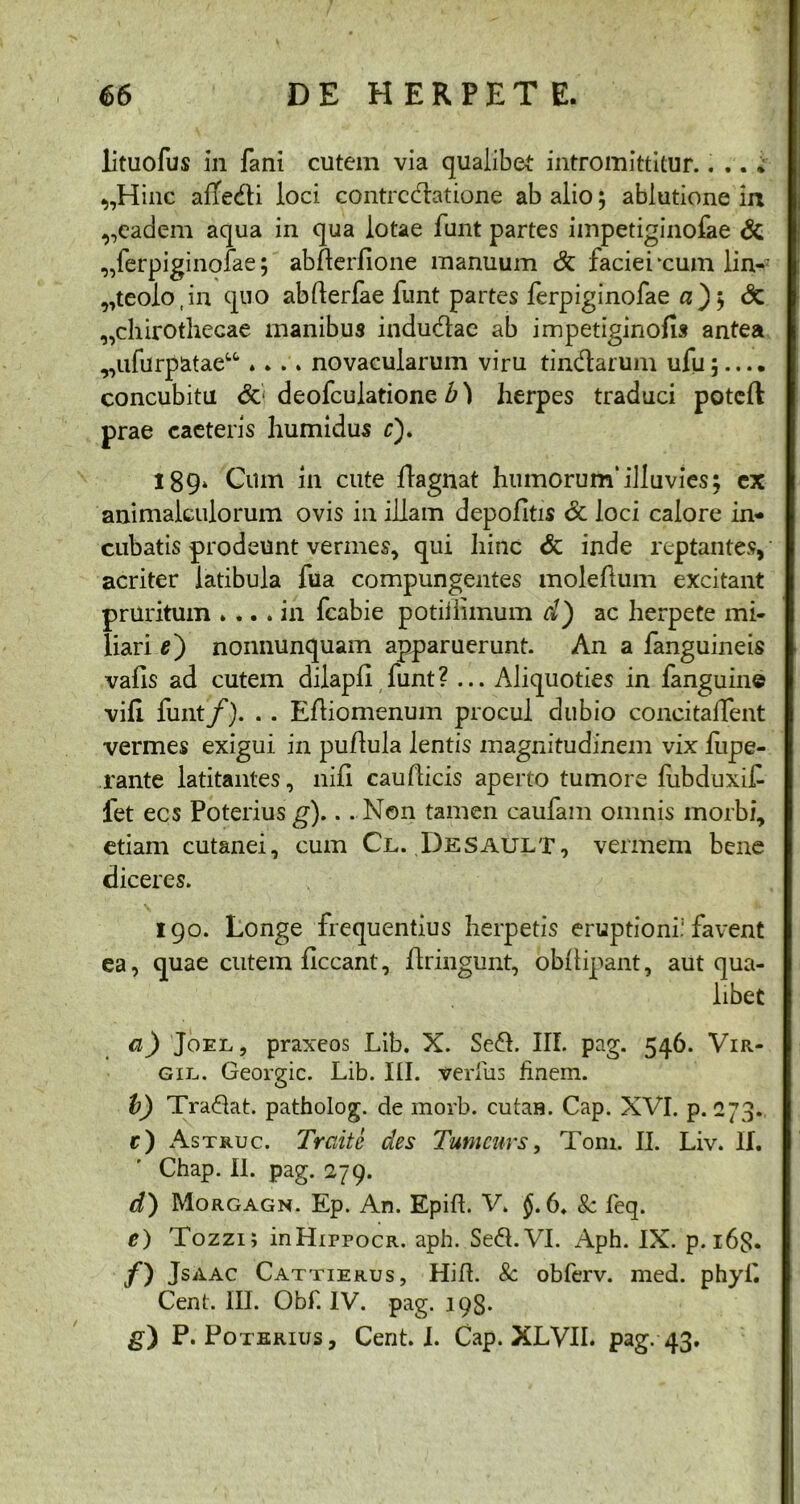 lituofus in fani cutem via qualibet: intromittitur.. .. * „Hinc afle&i loci contrectatione ab alio; ablutione ia ,,eadem aqua in qua lotae funt partes impetiginofae & „ferpiginofae; abfterfione manuum & faciei ‘cum lin-; „teolo,in quo abfterfae funt partes ferpiginofae a); <Sc „chirothecae manibus indudae ab impetiginofis antea ^ufurpatae^ .... novacularum viru tin&arum ufu;.... concubitu &■ deofculatione b) herpes traduci poteft prae caeteris humidus c). 189. Cum in cute flagnat humorum*illuvies; ex animalculorum ovis in illam depolitis 6c loci calore in- cubatis prodeunt vermes, qui hinc & inde reptantes, acriter latibula fua compungentes molelium excitant pruritum .... in fcabie potiiiimum d) ac herpete mi- liari e) nonnunquam apparuerunt. An a fanguineis vafis ad cutem dilapll funt? ... Aliquoties in fanguine vili funt/). . . Efliomenum procul dubio concitaifent vermes exigui in pullula lentis magnitudinem vix hipe- rante latitantes, nili cauflicis aperto tumore fubduxif fet ecs Poteriusg).. . Non tamen caufam omnis morbi, etiam cutanei, cum Cl. Desault, vermem bene diceres. 190. Longe frequentius herpetis eruptioni.1 favent ea, quae cutem liceant, ftringunt, obllipant, aut qua- libet a) Joel , praxeos Lib. X. Sed. III. pag. 546. Vir- gil.. Georgic. Lib. III. veritis finem. b) Tradat, patholog. cie morb. cutaH. Cap. XVI. p. 273. r) Astruc. Trciite des Tumcnrs, Toni. II. Liv. II. Chap. II. pag. 279. d) Morgagn. Ep. An. Epill. V. 6. 8c fieq. e) Tozzi; inHippocR. aph. Sed. VI. Aph. IX. p. 163. /) JsAAc Cattierus, Hifl. 8c obferv. med. phyfi Ceni. III. Obf. IV. pag. 198. g) P. Poterius, Cent. I. Cap. XLVII. pag. 43.