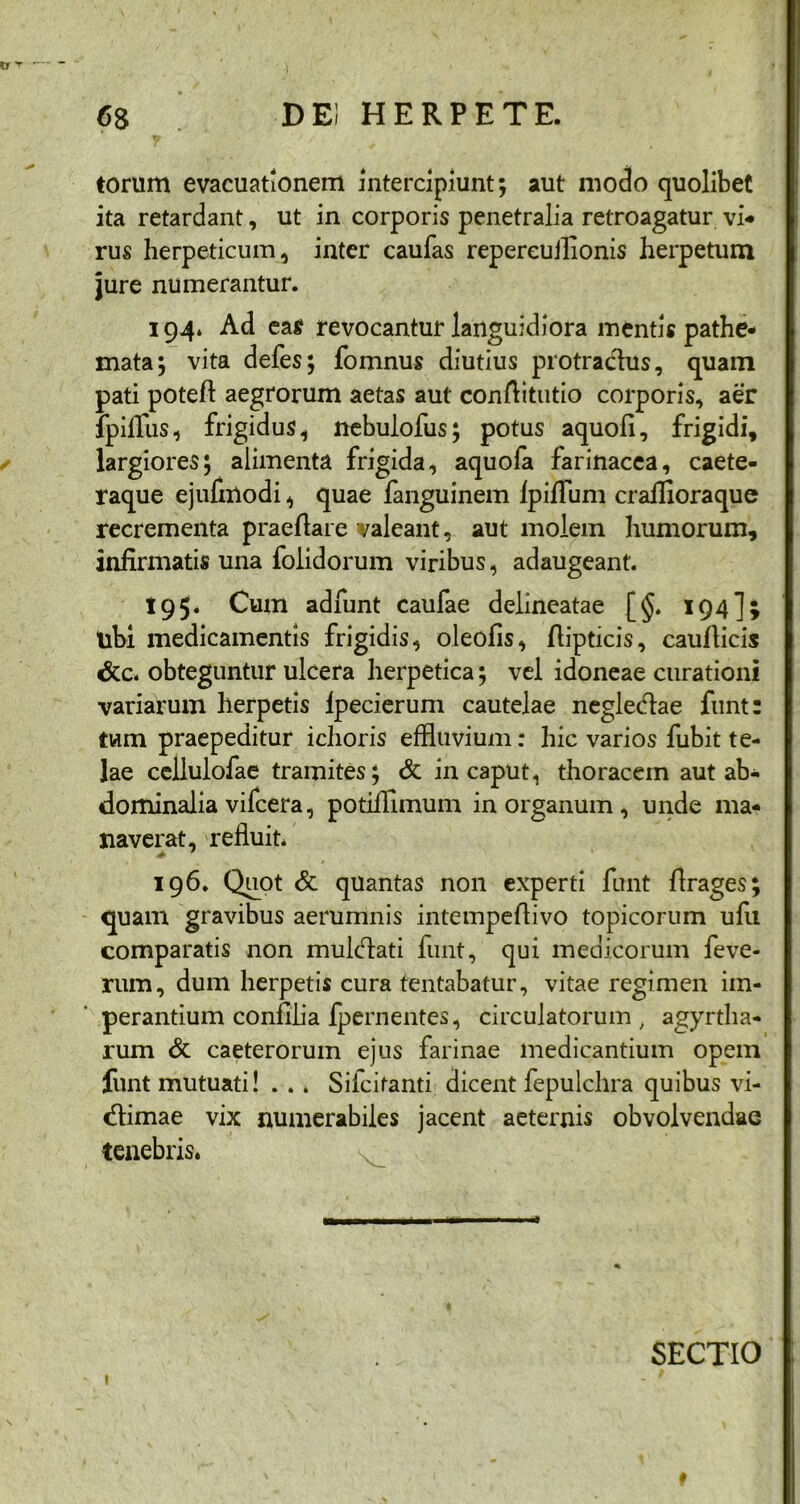 17 'r • de; herpete. 68 torum evacuationem intercipiunt; aut modo quolibet ita retardant, ut in corporis penetralia retroagatur vi-* rus herpeticum, inter caufas repereuJlionis herpetum jure numerantur. 194. Ad eas revocantur languidiora mentis pathe* mata; vita defes; fomnus diutius protractus, quam pati poteft aegrorum aetas aut conftitutio corporis, aer fpilTus, frigidus, nebulofus; potus aquofi, frigidi, largiores; alimenta frigida, aquofa farinacea, caete- raque ejufmodi, quae fanguinem Ipiflum craffioraque recrementa praedare valeant, aut molem humorum, infirmatis una (olidorum viribus, adaugeant. 195. Cum adfunt caufae delineatae [§. 194]; tibi medicamentis frigidis, oleofis, fiipticis, cauflicis &c. obteguntur ulcera herpetica; vel idoneae curationi variarum herpetis Ipecierum cautelae neglecflae funt: tum praepeditur ichoris effluvium: hic varios fubit te- lae ccllulofae tramites; & in caput, thoracem aut ab- dominalia vifcera, potiflimum in organum , unde ma- naverat, refluit. 196. Quot & quantas non experti funt flrages; quam gravibus aerumnis intempeflivo topicorum ufu comparatis non mukflati funt, qui medicorum feve- rum, dum herpetis cura tentabatur, vitae regimen im- perantium confilia (pernentes, circulatorum > agyrtha- rum & caeterorum ejus farinae medicantium opem funt mutuati! . .. Sifcitanti dicent fepulchra quibus vi- cflimae vix numerabiles jacent aeternis obvolvendae tenebris. v SECTIO