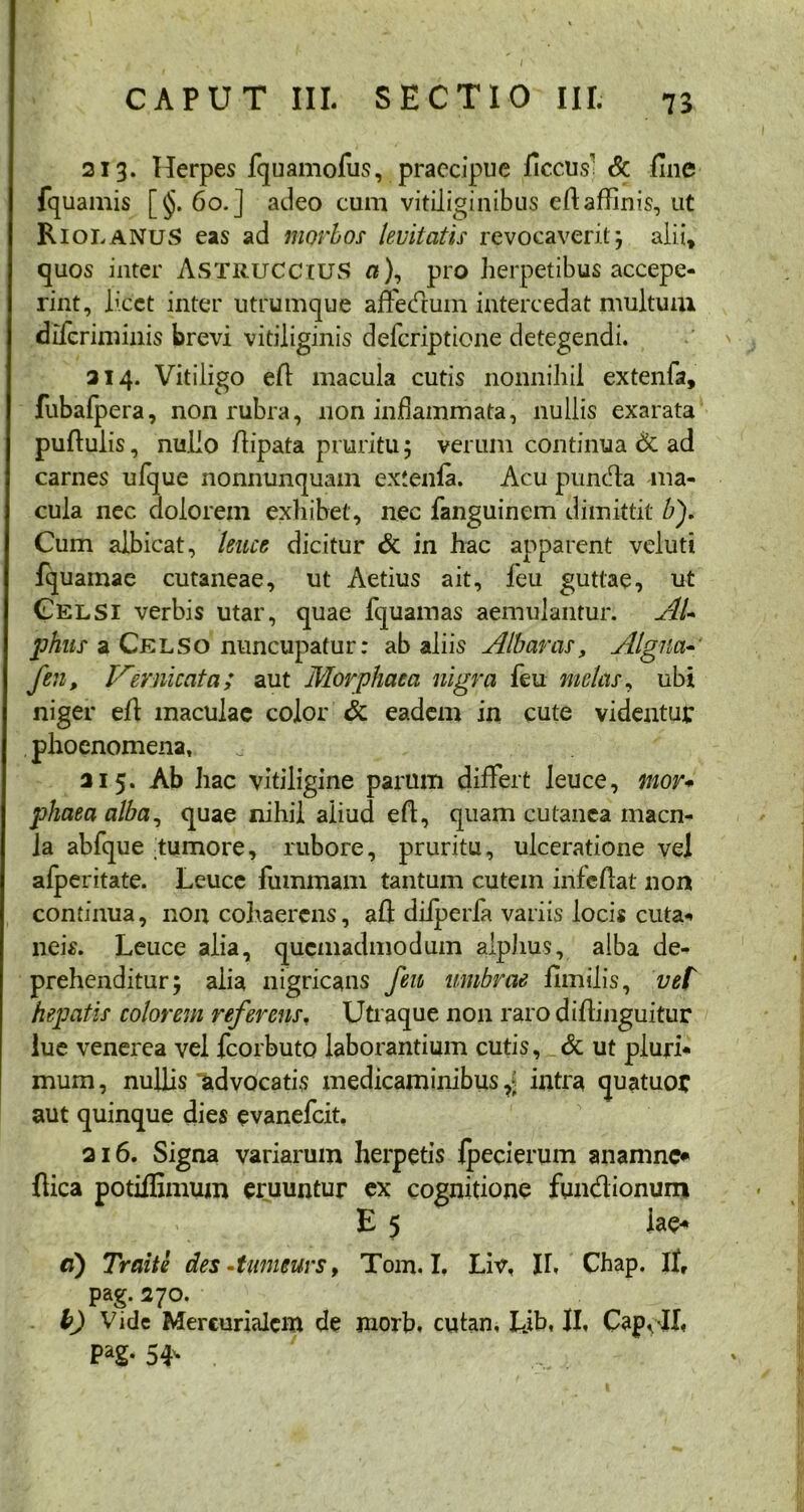 213. Herpes fquamofus, praecipue ficcus' & fine fquamis [§. 60.] adeo cum vitiliginibus efiaffinis, ut RiolanuS eas ad morbos levitatis revocaverit; alii» quos inter ASTRUCCIUS n), pro herpetibus accepe- rint, licet inter utrumque affedum intercedat multum diferiminis brevi vitiliginis deferiptione detegendi. 314. Vitiligo efi macula cutis nonnihil extenfa, fubafpera, non rubra, non inflammata, nullis exarata puftulis, nullo fiipata pruritu; verum continua & ad carnes ufque nonnunquam extenla. Acu punda ma- cula nec dolorem exhibet, nec fanguinem dimittit bf Cum albicat, ‘leuce dicitur & in hac apparent veluti fquamae cutaneae, ut Aetius ait, leu guttae, ut Celsi verbis utar, quae lquamas aemulantur. AU phns a Celso nuncupatur: ab aliis Albanis, Algna- fen, Vemicata; aut Morphaea nigra feu metas, ubi niger efi maculae color <k eadem in cute videntur phoenomena, 315. Ab hac vitiligine parum difFert leuce, mor* phaea alba, quae nihil aliud efi, quam cutanea macn- Ja abfque tumore, rubore, pruritu, ulceratione vel afperitate. Leuce fummam tantum cutem infefiat non continua, non cohaerens, afi dilperfa variis locis cuta* neis. Leuce alia, quemadmodum alphus, alba de- prehenditur; alia nigricans feu umbrae fimilis, vel hepatis colorem referens. Utraque non rarodifiinguitur lue venerea vel fcorbuto laborantium cutis, & ut pluri* mum, nullis 'advocatis medicaminibus,? intra quatuor aut quinque dies evanefeit, 216. Signa variarum herpetis Ipecierum anamne* fiica potiffimum eruuntur ex cognitione fundionum E 5 iae* a) Traite des •tumeurs, Tom. I. Liv. II. Chap. II, pag. 370. b) Vide Mercurialem de jnorb. cutan, Lib. II. CapoJI. PaS* 54v . '