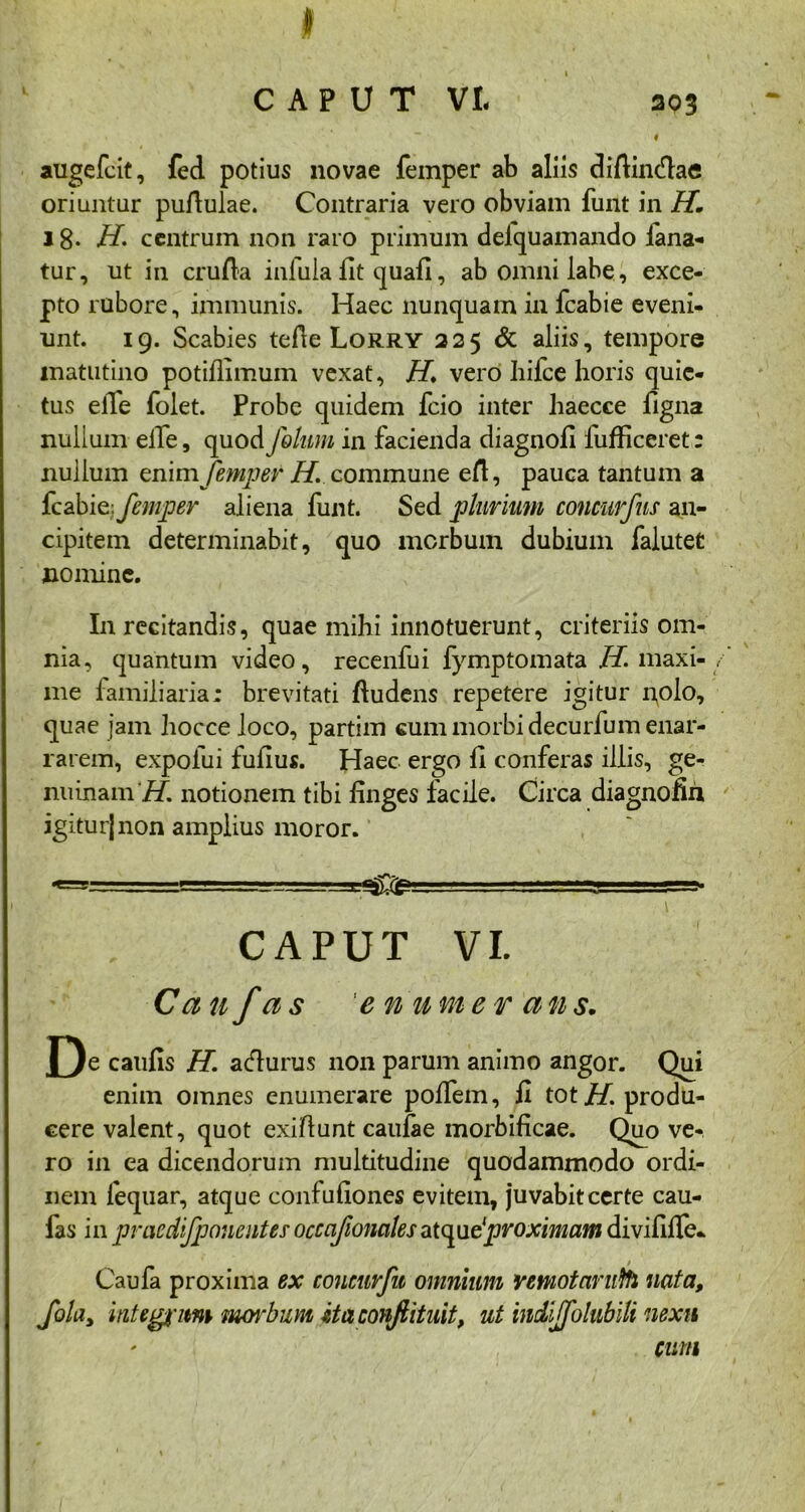 303 I augefcit, fed potius novae femper ab aliis difiincfiae oriuntur puAulae. Contraria vero obviam funt in H. j 8- H. centrum non raro primum deiquamando iana- tur, ut in cruAa infula fit quafi, ab omni labe , exce- pto rubore, immunis. Haec nunquam in fcabie eveni- unt. 19. Scabies teAe Lorry 225 & aliis, tempore matutino potiAimum vexat, H. vero hifce horis quie- tus efie folet. Probe quidem fcio inter haecce figna nullum elfe, quod fokim in facienda diagnofi fufficeret: nullum enim femper H. commune eA, pauca tantum a fcabie: femper aliena funt. Sed plurium concurfns an- cipitem determinabit, quo morbum dubium falutet nomine. In recitandis, quae mihi innotuerunt, criteriis om- nia, quantum video, recenfui fymptomata H. maxi- me familiaria: brevitati Audens repetere igitur r^olo, quae jam hocce loco, partim cum morbi decurfum enar- rarem, expofui fufius. Haec ergo fi conferas illis, ge- nuinam H. notionem tibi finges facile. Circa diagnofih igiturjnon amplius moror. K-_.- f rrm? CAPUT VI. Can f as 'eriumer ans. f)e caufis H\ acflurus non parum animo angor. Qui enim omnes enumerare polfem, fi tot H. produ- cere valent, quot exiAunt caufae mortificae. Quo ve- ro in ea dicendorum multitudine quodammodo ordi- nem fequar, atque confufiones evitem, juvabit certe cau- fas in jpraedijjjoueutes occajionalesatque'proximam divififie* Caufa proxima ex coucurfu omnium yemotarufo nata, Jbla, integiim morbum itaconftituit, ut hidijfolnbili nexu cum
