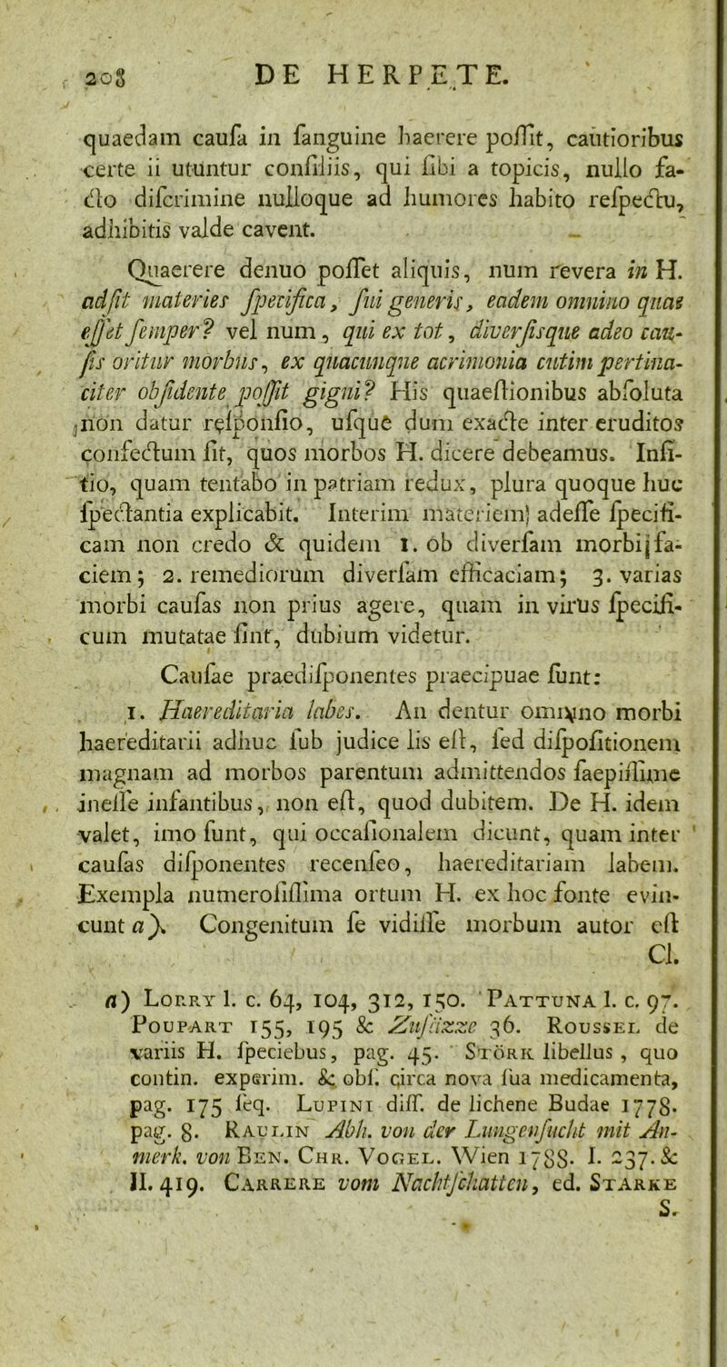 quaedam caufa in fanguine haerere polTit, cautioribus certe ii utuntur conEiiis, qui libi a topicis, nullo fa- cito difcrimine nulloque ad humores habito refpecflu, adhibitis valde cavent. Quaerere denuo polTet aliquis, num revera i»H. ad fit materies' fpecifica, fui generis, eadem omnino quae effletfemper? vel num, qui ex tot, diverjisque adeo cau- jis oritur morbus, ex quacunque acrimonia cutim pertina- citer objidente poffit gigni? His quaeflionibus abfoluta -non datur r^lponfio, ufque dum exadte inter eruditos confedum lit, quos morbos H. dicere debeamus. Infi- tio, quam tentabo in patriam redux, plura quoque huc ipectantia explicabit. Interim materiem) adefTe Ipeciti- cam non credo & quidem 1. ob diverfam morbi\ fa- ciem 5 2. remediorum diveriam efficaciam; 3. varias morbi caulas non prius agere, quam in virus Ipecih- cum mutatae Erit, dubium videtur. Caulae praedilponentes praecipuae lunt: I. Haere ditari a labes. A11 dentur omi^no morbi haereditarii adhuc lub judice lis elV, ied dilpofitionem magnam ad morbos parentum admittendos faepiilime inelfe infantibus, non efl, quod dubitem. De H. idem valet, imofunt, qui occalionalein dicunt, quam inter caulas difponentes recenieo, haereditariam labem. Exempla numeroliflima ortum H. ex hoc fonte evin- cunt af Congenitum fe vidiile morbum autor eli v..x . •' . Cl. a) Lorry 1. c. 64, 104, 312, 150. Pattuna 1. c. 97. Poupart 155, 195 & Zufiizze 36. Roussei. de variis H. ipeciebus, pag. 45. Stork libellus , quo contin. experini. Se. obii circa nova fua medicamenta, pag. 175 leq. Lupini dilf. de lichene Budae 1778. pag. 8- Raui.in Abh. ion der Lungenfucht mit An- merk. t/m BsN. Chr. Vocer. Wien 1788- h 237. Sc II. 419. Carrere vom Nachtfchattcn, ed. Starke S. * »