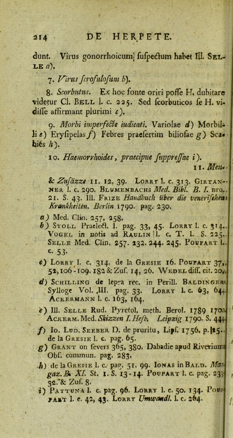 dunt. Virus gonorrhoicumj fulpe&um habet 111. Sex.- LG 7. Vinis Jcrofntofum b). 8. Scorbntus. Ex hoc fonte oriri pofTe H, dubitare videtur Cl. Bell 1. c. 225. Sed fcorbuticos fe H. vi- diffie affirmant plurimi c). 9. Morbi imperfecte indicati. Variolae d) Morbil- li e) Eryfipelas/) Febres praefertim biliofae g) Sca» bi6s h}. I • 1 o. Haemorrhoides, praecipue fupprejjac i). 11. Mcju • j & Znfazze 11. 12. 39. Lorry 1. c. 313. Girtan-- ner i. c. 290. Blumenbachs Med. Bibi. B. I. nro.. 21. S. 43. 111. Frize Handbnch Uber die venerifthenx \ Krankheiten. Berlin 1790. pag. 230. a) Med. Clin. 257, 258» b) Stoi.l Pracled. I. pag. 33, 45. Lorry I. c. 3T4.. Vogel. in notis ad Raulin'1. c. T. 1. S. 225-1 Selle Med. Clin. 257. 132.244. 245. Poupart l. c- 53- c) Lorry 1. c. 314, de la Gresie 16. Poupart 37,, 51,106 -109. 182 &Zuf. 14, 26. WEDELdiffi cit. 20,,| d) Schilling dc lepra rec, in Perill. Baedinger j Sylloge Vol. 4III. pag. 33. Lorry 1. c. 63, 64J Ackermann 1. c. 163,164, 4?) 111. Selle Rud. Pyretol, meth. Berol. 1789 170 4 Acjverm. IMed. Skizzen I.Hefb. Lcipzig 1790. S. 444.1 f) Io. Lud. Seeber D. de pruritu, Lipf. 1756. p.|i5*J de la Gresie 1. c. pag. 65. g) Grant on fevers 365, 380, Dabadie apud Rivariuin Obf. commun. pag. 283. h) de la Gresie 1. c. pag. 51. 99. Ion as inBALD. Mac gaz.B* XI. St. 1. S. 13-14. Poupart l. c. pag. 23; ( 32.Zuf. 8- i) PattunaI. c. pag. 96. Lorry 1. c. 50. 134. Pou ja»t ! c. 42, 43, Lorry UmwcmdL 1. c. 264.