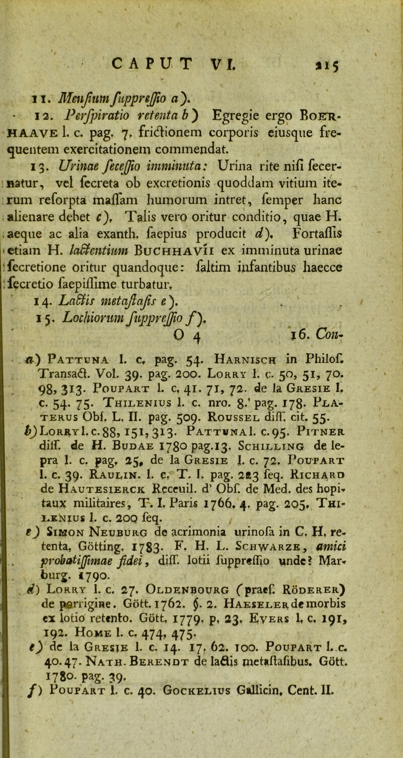 11. Menfium ftpprejjio a ). 12. Perfpiratio retenta b ) Egregie ergo Boetr- HAAVE 1. c. pag, 7, fri&ionem corporis eiusque fre- quentem exercitationem commendat. 13. Urinae fece [fio imminuta: Urina rite nifi fecer- Hatur, vel fecreta ob excretionis quoddam vitium ite- rum reforpta malfam humorum intret, femper hanc alienare debet c), Talis vero oritur conditio, quae H. aeque ac alia exanth. faepius producit d). Fortaffis • etiam H. latentium Buchhavii ex imminuta urinae fecretione oritur quandoque: faltim infantibus haecce fecretio faepillime turbatur, 14. Laffiir metajlajis■ e ). 15. Lochiorum fupprejfio ffi 0 4 16. Con- ci) Pattuna 1. cf pag. 54. Harnisch in Philof. Transad. Vol. 39. pag. 200. Lorry 1. v- 50, 51, 70. 98, 3I3- Poupart 1. c, 41. 71, 72. de la Gresie I, c. 54. 75. Thilenius 1. c. nro. 8-1 Pag* 178* P.LA- terus Obi. L, II. pag. 509. Roussel dm, cit. 55. ^JLorryI. c. 88> 151? 3l3- PattvnaI. c.95. Pitner diih de H. Budae 1780 pag.13, Schilling de le- pra 1. c. pag, 25, de la Gresie 1. c. 72. Poutart 1. c. 39. Raulin. 1. c. T. I. pag. 263 feq. Richard de Hautesierck Receuil. d’ Obf. de Med. des hopi- taux militaires, T. I. Paris 1766, 4. pag. 205, Thi- t.KNius 1. c. 200 feq. e) Sirion Neuburg de acrimonia urinofa in C. H, re- tenta. Gotting, 1783* E. H. L. Schwarze, amici probatiffimae fidei, dilf. lotii fupprelho unde ? Mar- burg. «790. d) Lorry 1. c. 27. Oldenbourg fpraef. Roderer) de parrigme. Gott. 1762. §. 2. Haeseler de morbis ex lotio retento, Gott, 1779. p, 23. Evers 1, c, 191, 192. Home 1. c. 474, 475. e) de la Gresie 1. c. 14. ljr 62. 100. Poupart L c. 40.47. Nath. Berendt de la&is metaftafibus. Gott. 1780. pag. 39. /) Poupart 1. c. 40. Gockelius Gallicin, Cent. II.