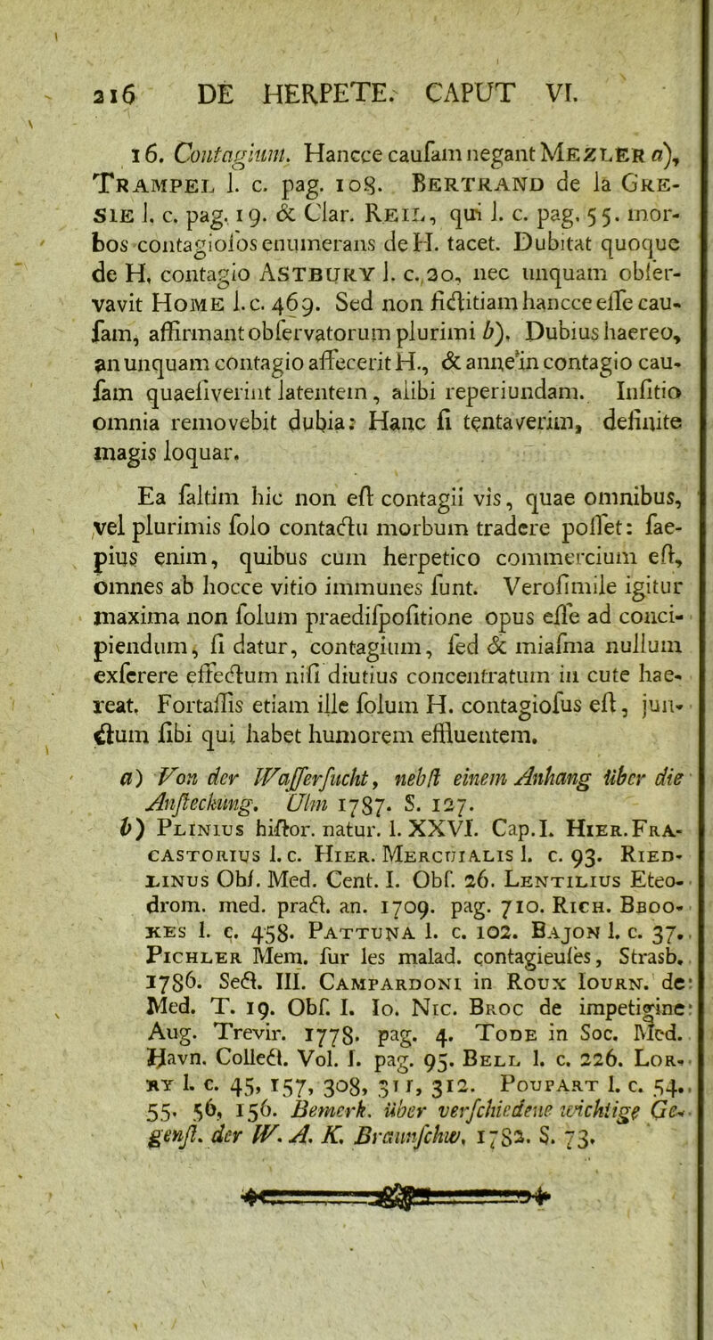 16. Contagium. Hancce caufamnegantMezler a), Trampel J. c. pag. iog. Bertrand de la Cre- sie J, c. pag. 19. & Clar. Reil, qiri J. c. pag. 55. mor- bos contagiofos enumerans deH. tacet. Dubitat quoque de H, contagio Astbury J. c. 30, nec unquam obler- vavit Home l.c. 469. Sed non fiifiitiamhancceeffecau- fam, affirmant oblervatorum plurimi b). Dubius haereo, 5111 unquam contagio affecerit H., & annean contagio cau- fam quaeliverint iatentem, aiibi reperiundam. Infitio omnia removebit dubia: Hanc fi tentaverim, definite magis loquar. Ea faltim hic non efi contagii vis, quae omnibus, vel plurimis folo contadtu morbum tradere pollet: fae- pius enim, quibus cum herpetico commercium efi, omnes ab hocce vitio immunes funt. Verofimile igitur maxima non lolum praedifpofitione opus efle ad conci- piendum, fi datur, contagium, fed St miafina nullum exfcrere effecfium nili diutius conceiltratum in cute hae- reat, Fortaffis etiam ille folum H. contagioius efi, jun* #um fibi qui habet humorem effluentem. a) Von der JVaJferfucht, nebft einem Anhang iibcr die Anjleckmg, Ulm 1787* S. 127. Plinius hiftor. natur. 1. XXVI. Cap.L Hier.Fra- castorius 1. c. Hier. Mercuialis 1. c. 93. Ried- linus Oh/. Med. Cent. I. Obf. 26. Lentilius Eteo- drom. med. pracfi. an. 1709. pag. 710. Rich. Bboo- kes 1. c. 453. Pattuna 1. c. 102. Bajon 1. c. 37.. Pichler Mem. fur les malad. contagieules, Strasb. 1786. Se<fi. III. Campardoni in Roux Iourn. de: Med. T. 19. Obf. I. Io. Nic. Broc de impetigine: Aug. Trevir. 1778. pag. 4. Tode in Soc. Med. I^avn. Colledt. Vol. I. pag. 95. Bell 1. c. 226. Lor- ry I. c. 45, 157, 308, 31 r, 312. Potjpart 1. c. 54., 55* 156- Bemerk. Uber verfchiedene itnchiige Qe« genji. der IV. A. K. Braunfchw. 1782. $. 73.