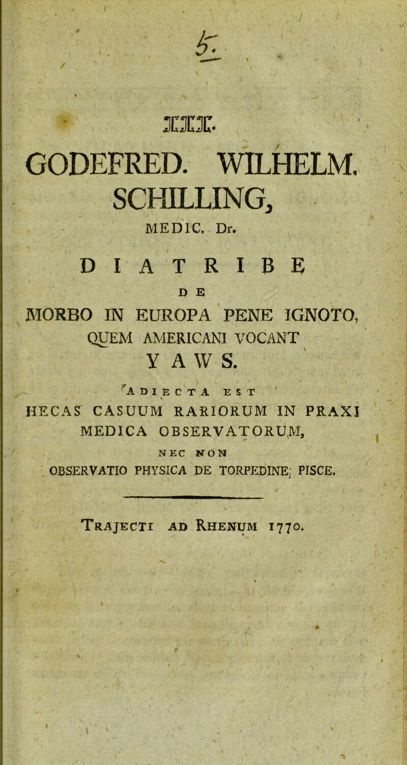 I1X GODEFRED. WILHELM. SCHILLING, ME D IC,. Dr. % * D I A T R I B E) D E MORBO IN EUROPA PENE IGNOTO, QUEM AMERICANI VOCANT Y A W S. 'adjecta est HECAS CASUUM RARIORUM IN PRAX1 MEDICA OBSERVATORUM, NEC NON OBSERVATIO PHYSICA DE TORPEDINE; PISCE, Trajecti ad Rhenum 1770, N