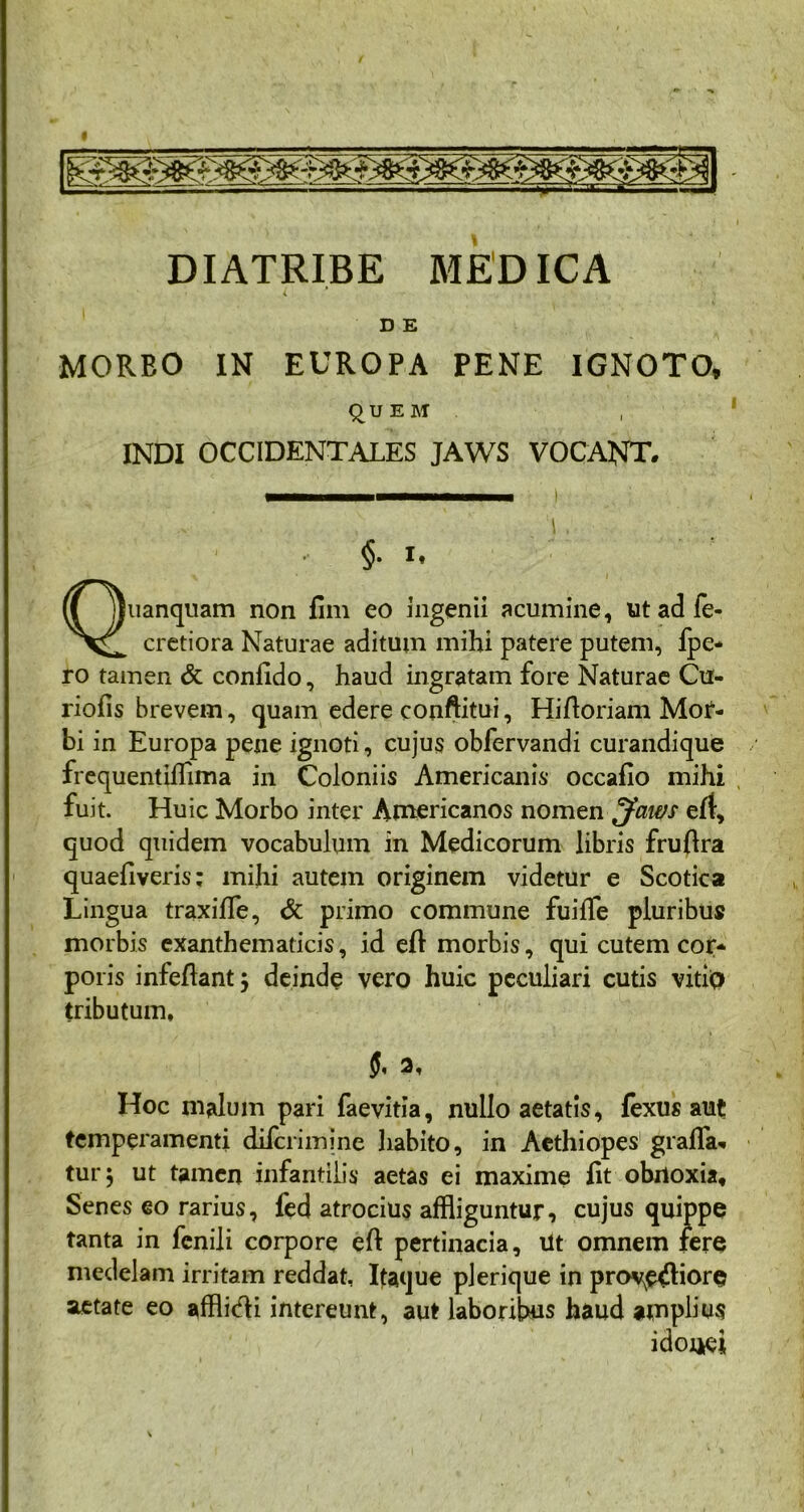 DIATRIBE MEDICA i * D E MORBO IN EUROPA PENE IGNOTO, QUEM INDI OCCIDENTALES JAWS VOCANT. • §. i. Quanquam non fim eo ingenii acumine, utadfe- cretiora Naturae aditum mihi patere putem, fpe* ro tamen & confido, haud ingratam fore Naturae Cu- riofis brevem, quam edere conftitui, Hifioriam Mor- bi in Europa pene ignoti, cujus obfervandi curandique frequentiflima in Coloniis Americanis occafio mihi fuit. Huic Morbo inter Americanos nomen fjaws ert, quod quidem vocabulum in Medicorum libris fruftra quaefiveris; mihi autem originem videtur e Scotica Lingua traxiffe, & primo commune fuiffe pluribus morbis exanthematicis, id eft morbis, qui cutem cor- poris infefiant j deinde vero huic peculiari cutis vitio tributum. Hoc malum pari faevitia, nullo aetatis, fexus aut temperamenti difcrimine liabito, in Aethiopes grafla* tur j ut tamen infantilis aetas ei maxime fit obnoxia. Senes eo rarius, fed atrocius affliguntur, cujus quippe tanta in fenili corpore eft pertinacia, iit omnem fere medelam irritam reddat, Itaque plerique in prov^ftiore aetate eo afflitfti intereunt, aut laboribus haud amplius idonei