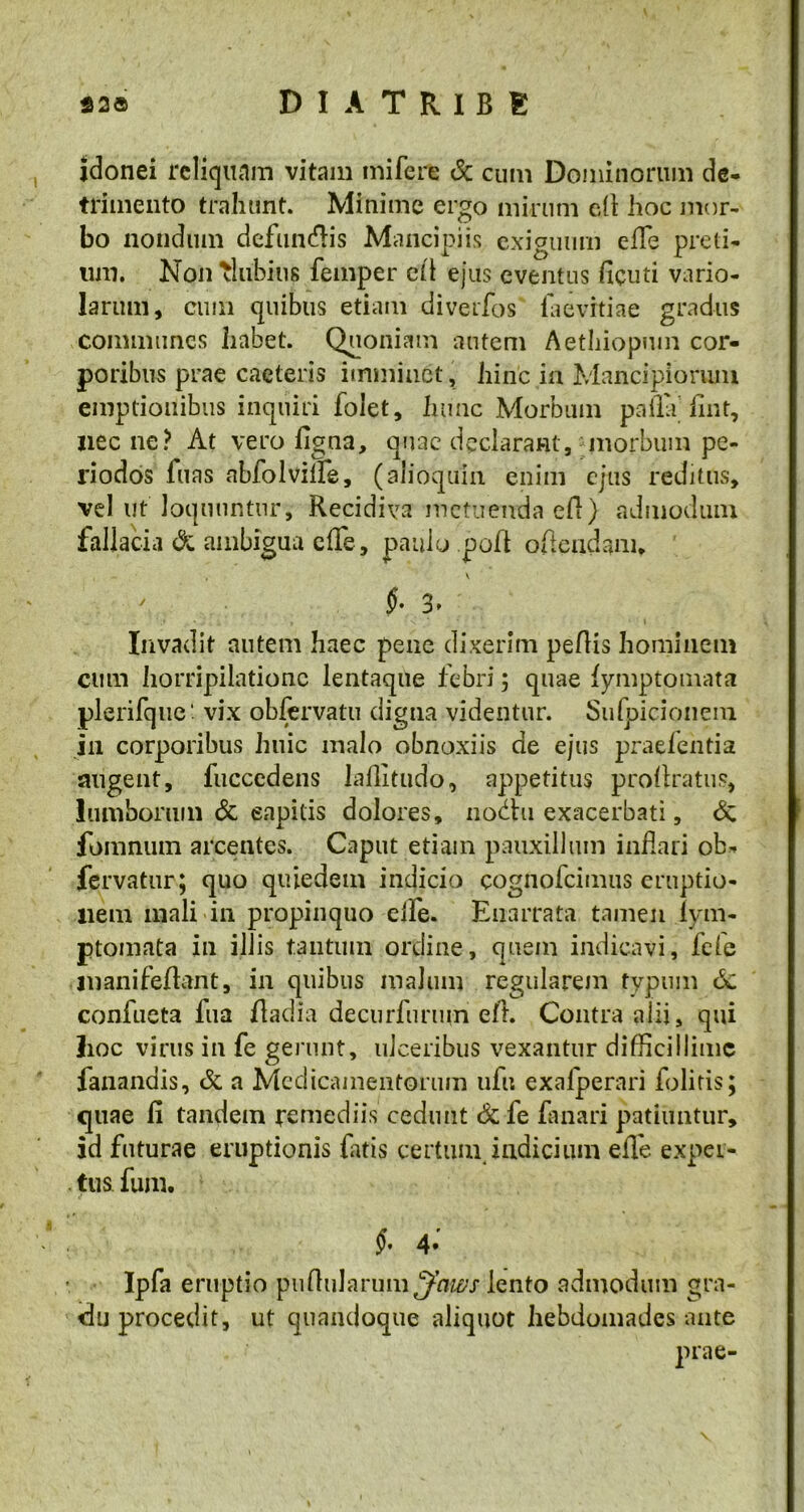 idonei reliquam vitam mi fere & cum Dominorum de- trimento trahunt. Minime ergo mirum eR hoc mor- bo nondum defundis Mancipiis exiguum efle preti- um. Non Glubitis femper cfl ejus eventus ficuti vario- larum, cum quibus etiam diverfos laevrtiae gradus communes habet. Quoniam autem Aethiopmn cor- poribus prae caeteris imminet, hinc in Mancipiorum emptionibus inquiri lolet, hunc Morbum palla fmt, nec ne? At vero ligna, qnac declarant, morbum pe- 1'iodos fuas nbfolvifle, (alioquin enim ejus reditus, vel ut loquuntur. Recidiva metuenda eR) admodum fallacia & ambigua effe, paulo poR oAeudanu Invadit autem haec pene dixerim pellis hominem cum horripilatione lentaque febri ; quae lymptomata plerifque' vix obfervatu digna videntur. Sulpicionem in corporibus huic malo obnoxiis de ejus praelentia augent, fucccdens laffitudo, appetitus prollratus, lumborum & eapitis dolores, nodhi exacerbati, & fomnum arcentes. Caput etiam pauxillum inflari ob- fervatur; quo quiedem indicio cognofcimus eruptio- nem mali in propinquo eife. Enarrata tamen iym- ptomata in illis tantum ordine, quem indicavi, fele inanifeRant, in quibus malum regularem typum confueta fua Radia decurfunun eft. Contra alii, qui lioc virus in fe gerunt, ulceribus vexantur difficillime fanandis, & a Medicamentorum ufu exalperari folitis; quae li tandem remediis cedunt & fe fanari patiuntur, id futurae eruptionis fatis certum indicium efle exper- tus funi. §’ 4* Ipfa eruptio puRularum^Wj lento admodum gra- du procedit, ut quandoque aliquot hebdomades ante prae-