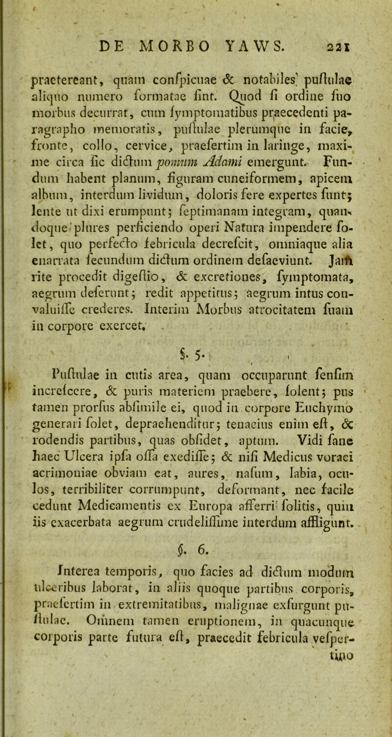 praetereant, quam confpicuae & notabiles’ puftulae aliquo numero formatae fint. Quod fi ordine fiio morbus decurrat, cum fymptomatibus praecedenti pa- ragrapho memoratis, pullulae plerumque in facie, fronte, collo, cervice, praefertim in laringe, maxi- me circa fic didhim pomum Adami emergunt. Fun- dum habent planum, figuram cuneiformem, apicem album, interdum lividum, doloris fere expertes funt; lente ut dixi erumpunt; feptimnnam integram, quam doque plures perficiendo operi Natura impendere fo- let, quo perfecdo febricula decrefcit, omniaque alia enarrata fecundum aidum ordinem defaeviunt. Jaifi rite procedit digefiio, & excretiones, fymptomata, aegrum deferunt; redit appetitus; aegrum intus con- valui lfe crederes. Interim Morbus atrocitatem fuam in corpore exercet* S. 5* . t Puftnlae in cutis area, quam occuparunt fenfim increfccre, & puris materiem praebere, folent; pus • tamen prorfus abfimile ei, quod in corpore Euchymo generari folet, depraehenditur; tenacius enimeft, <$t rodendis partibus, quas obfidet, aptum. Vidi fane haec Ulcera ipfa olla exedifle; & nili Medicus voraci acrimoniae obviam eat, aures, nafum, labia, ocu- los, terribiliter corrumpunt, deformant, nec facile cedunt Medicamentis ex Europa afferri folitis, quiu iis exacerbata aegrum crudeliflime interdum affligunt. f. 6. Interea temporis, quo facies ad didum modum ulceribus laborat, in aliis quoque partibus corporis, praefertim in extremitatibus, malignae exfurgunt pu- llulae. Omnem tamen eruptionem, in quacunque corporis parte futura efi, praecedit febricula vefper- tUio