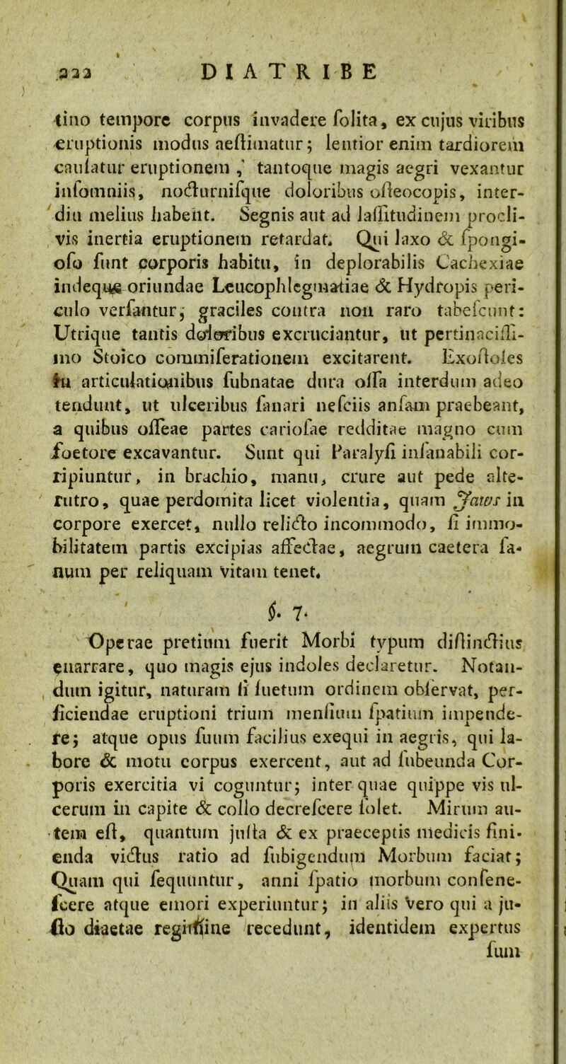 tino tempore corpus invadere folita, ex cujus viribus eruptionis modus aeftimatur; lentior enim tardiorem caulatur eruptionem tantoque magis aegri vexantur infomniis, no&urnifqite doloribus olleocopis, inter- dio melius habent. Segnis aut ad lallitudinem procli- vis inertia eruptionem retardat. Qui laxo & fpongi- ofo funt corporis habitu, in deplorabilis Cachexiae indequ^a oriundae Leucophlegmatiae <5c Hydropis peri- culo verfantur, graciles contra non raro tabefcunt: Utrique tantis dodofibus excruciantur, ut pertinacifli- 1110 Stoico commiferationem excitarent. Exortoles hi articulationibus fubnatae dura offa interdum adeo tendunt, ut ulceribus fanari nefciis anfarn praebeant, a quibus ofleae partes carioiae redditae magno cum foetore excavantur. Sunt qui Paralyli inianabili cor- ripiuntur. in brachio, manu, crure aut pede alte- rutro, quae perdomita licet violentia, quam Jaws in corpore exercet, nullo relidto incommodo, ii immo- bilitatem partis excipias affedae, aegrum caetera la- num per reliquam vitam tenet. 7‘ Operae pretiiml fuerit Morbi typum diflimffius ^narrare, quo magis ejus indoles declaretur. Notan- dum igitur, naturam Ii iuetum ordinem obiervat, per- ficiendae eruptioni trium menlium ipatium impende- re; atque opus fuum facilius exequi in aegris, qui la- bore & motu corpus exercent, aut ad lubeunda Cor- poris exercitia vi coguntur; inter quae quippe vis ul- cerum in capite & collo decrefcere lolet. Mirum au- tem eft, quantum julta & ex praeceptis medicis fini- enda vidtus ratio ad fiibigendupi Morbum faciat; Quam qui feqiumtur, anni lpatio morbum confene- Icere atque emori experiuntur; in aliis Vero qui a ju- flo diaetae regimine decedunt, identidem expertus