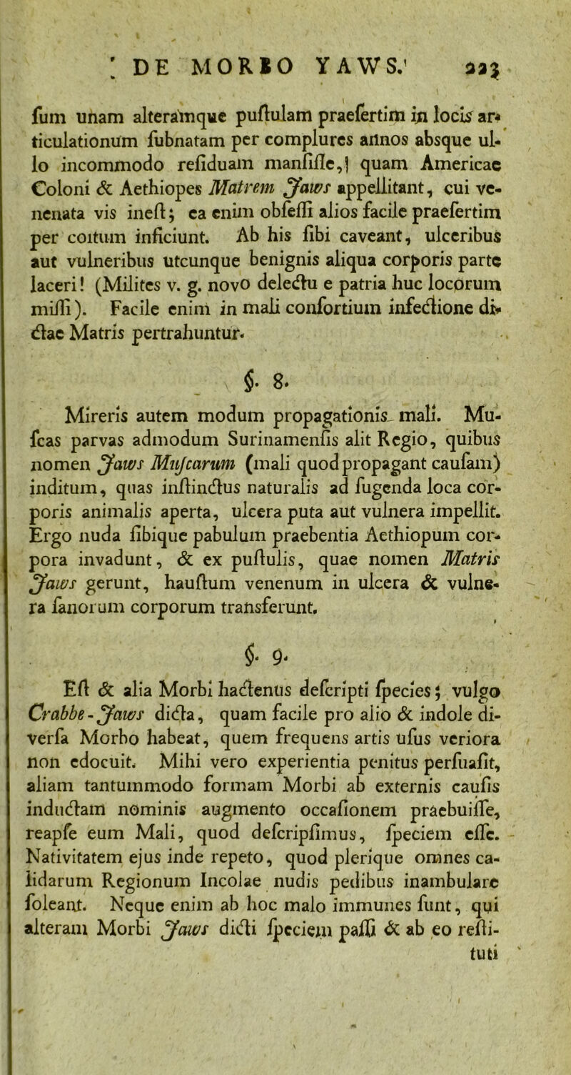fum unam alteralnque pullulam praefertim in locis ar< ticulationum fubnatam per complures annos absque ul- lo incommodo refiduam manfifle,| quam Americac Coloni <k Aethiopes Matrem J'awt appellitant, cui ve- nenata vis inelt; ea enim obfeffi alios facile praefertim per coitum inficiunt. Ab his fibi caveant, ulceribus aut vulneribus utcunque benignis aliqua corporis parte laceri! (Milites v. g. novo dele&u e patria huc locorum miili). Facile enim in mali coafortium infedtione di* diae Matris pertrahuntur. 1 ■*' v §• Mireris autem modum propagationis, mali. Mu- fcas parvas admodum Surinamenfis alit Regio, quibus nomen Jaws Mujcarum (mali quod propagant caufam) inditum, quas inllindlus naturalis ad fugenda loca cor- poris animalis aperta, ulcera puta aut vulnera impellit. Ergo nuda fibique pabulum praebentia Aethiopum cor- pora invadunt, & ex pullulis, quae nomen Matris jfaws gerunt, hauflum venenum in ulcera & vulne- ra fanorum corporum transferunt. §■ 9‘ Eli & alia Morbi hacienus delcripti fpecies; vulgo Crabbe - Jaws dieffa, quam facile pro aiio & indole di- verfa Morbo habeat, quem frequens artis ufus veriora non edocuit. Mihi vero experientia penitus perfuafit, aliam tantummodo formam Morbi ab externis caufis indudfam nominis augmento occafionem pracbuilTe, reapfe eum Mali, quod defcripllmus, fpeciem elfc. Nativitatem ejus inde repeto, quod plerique omnes ca- lidarum Regionum Incolae nudis pedibus inambulare foleant. Neque enim ab hoc malo immunes funt, qui alteram Morbi jfaws didli ipcciem pafC & ab eo refli- tuti