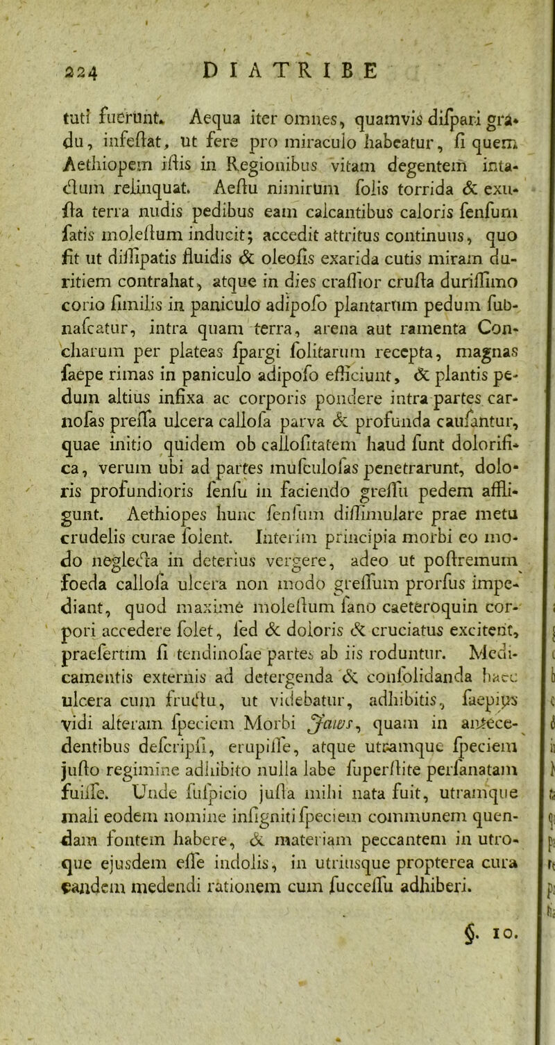 224 DI ATRIBE tuti fuerunt* Aequa iter omnes, quamvis difpari gra- du, infeflat, ut fere pro miraculo habeatur, fi quem Aethiopem illis in Regionibus vitam degentem inta- dlum relinquat. Aefiu nimirUm foiis torrida & exu- fla terra nudis pedibus eam calcantibus caloris fenfuni fatis moleflum inducit; accedit attritus continuus, quo fit ut diilipatis fluidis & oleofis exarida cutis miram du- ritiem contrahat, atque in dies craffior crufla duriffuno corio flmilis in paniculo adipofo plantarum pedum fub- nafcatiir, intra quam terra, arena aut ramenta Con- charum per plateas fpargi folitarum recepta, magnas faepe rimas in paniculo adipofo efficiunt, & plantis pe- dum altius infixa ac corporis pondere intra partes car- nofas preffa ulcera callola parva & profunda caufantur, quae initio quidem ob callofitatem haud funt dolorifi* ca, verum ubi ad partes mufculolas penetrarunt, dolo- ris profundioris fenfu in faciendo greflit pedem affli- gunt. Aethiopes hunc fenitim diffimulare prae metu crudelis curae foient. Interim principia morbi eo mo- do negleda in deterius vergere, adeo ut poftremum foeda callola ulcera non modo greflum prorfus impe- diant, quod maxime moleflum fano caeteroquin cor- pori accedere folet, ied & doloris & cruciatus excitent, praefertim 11 tendinolae partes ab iis roduntur. Medi- camentis externis ad detergenda <5c confolidanda haec ulcera cum frudu, ut videbatur, adhibitis, faepips Vidi alteram fpecicm Morbi quam in aiitece- dentibus defcripil, erupiife, atque uteamque fpeciem juflo regimine adhibito nuiia labe fuper/lite perfanatam fuiife. Unde iufpicio jufla mihi nata fuit, utramque mali eodem nomine infignitifpeciem communem quen- dam fontem habere, & materiam peccantem in utro- que ejusdem elfe indolis, in utriusque propterea cura eandem medendi rationem cum fuccelTu adhiberi. §. io.