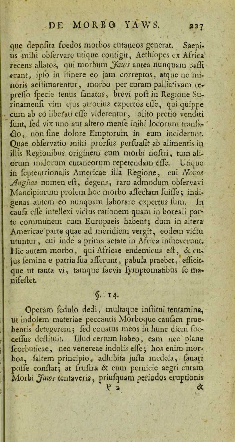337 que depofita foedos morbos cutaneos generat. Saepi- us milii oblervare utique contigit, Aethiopes ex Africa recens allatos, qui morbum £faws antea nunquam pafli erant, ipfo in itinere eo jam correptos, atque ne mi- noris aellimarentur, morbo per curam palliativam re- prelfo jpecie tenus fanatos, brevi pofl in Regione Su- rinamenfi vim ejus atrocius expertos elle, qui quippe cum ab eo libefati elle viderentur, olito pretio venditi funt, fed vix uno aut altero menfe inibi locorum tranfa-' «Ito, non line dolore Emptorum in eum inciderunt. Quae obfervatio mihi prorfus perfuafit ab alimentis in illis Regionibus originem cum morbi najflri, tum ali- orum malorum cutaneorum repetendam effc\ Utique in feptentrionaiis Americae illa Regione, cui Novae Aiigliae nomen efl, degens, raro admodum obfervavi Mancipiorum prolem Iioc morbo affedam fuiffe; indi- genas autem eo nunquam laborare expertus fum. In caufa effe intellexi vidlus rationem quam in boreali par- te communem cum Europaeis habent; dum in altera Americae parte quae ad meridiem vergit, eodem victu utuntur, cui inde a prima aetate in Africa infueverunt. Hic autem morbo, qui Africae endemicus efl, & cu- jus femina e patriafua afferunt, pabula praebet, efficit- que ut tanta vi, tamque faevis fymptomatibus fe ma- nifeflet. ; §* Operam fedulo dedi, multaque in (litui tentamina, ut indolem materiae peccantis Morboque caufam prae- bentis detegerem; fed conatus meos in hunc diem fuc- ; ceflus deflituit. Illud certum habeo, eam nec plane fcorbuticae, nec venereae indolis effe; hos enim mor- bos, faltem principio, adhibita jufla medela, fanari polle conflat; at fruflra & cum pernicie aegri curam Morbi Jaws tentaveris, priufquam periodos eruptionis V a & L# * 1%