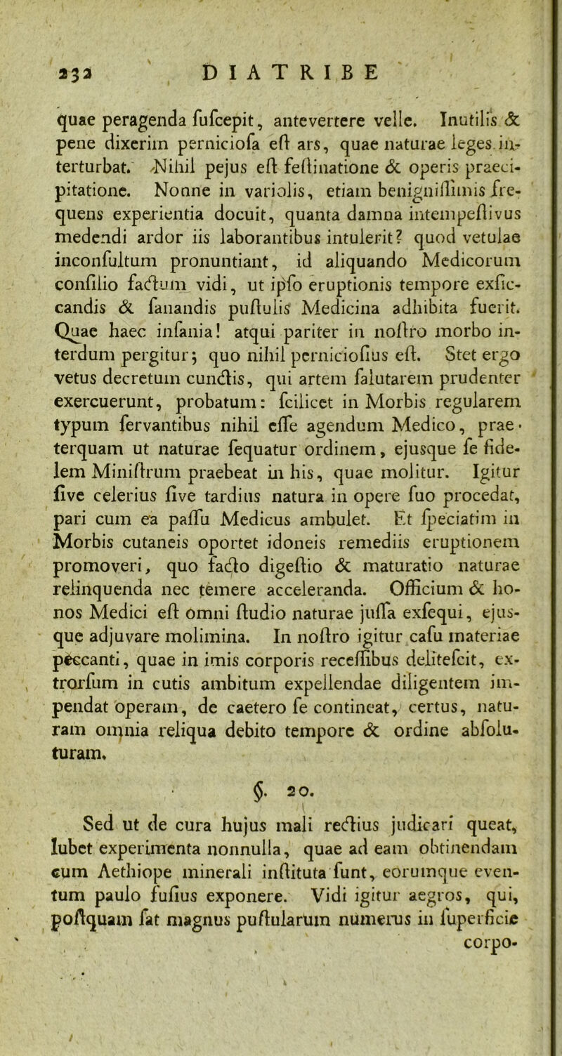 quae peragenda fufcepit, antevertere velle. Inutilis & pene dixerim perniciofa efi ars, quae naturae leges.in- terturbat. ✓Nihil pejus efi fefiinatione & operis praeci- pitatione. Nonne in variolis, etiam benigniflitnis fre- quens experientia docuit, quanta damna intempefiivus medendi ardor iis laborantibus intulerit? quod vetulae inconfultum pronuntiant, id aliquando Medicorum confilio fadum vidi, ut ipfo eruptionis tempore exfic- candis & fanandis puflulis Medicina adlnbita fuerit. Quae haec inlania! atqui pariter in nofiro morbo in- terdum pergitur 5 quo nihil perniciofius efi. Stet ergo vetus decretum eundis, qui artem falutarem prudenter exercuerunt, probatum: fcilicet in Morbis regularem typum fervantibus nihii eife agendum Medico, prae* terquam ut naturae fequatur ordinem, ejusque fe fide- lem MiniArum praebeat in his, quae molitur. Igitur five celerius five tardius natura in opere fuo procedat, pari cum ea paffu Medicus ambulet. Et Ipeciatim in Morbis cutaneis oportet idoneis remediis eruptionem promoveri, quo lado digefiio & maturatio naturae relinquenda nec temere acceleranda. Officium & ho- nos Medici efi omni Audio naturae julfa exfequi, ejus- que adjuvare molimina. In noftro igitur cafu materiae peccanti, quae in imis corporis receffibus delitelcit, ex- trorfum in cutis ambitum expellendae diligentem im- pendat operam, de caetero fe contineat, certus, natu- ram omnia reliqua debito tempore & ordine abfolu- turam. §. 2 o. I Sed ut de cura hujus mali redius judicari queat, lubet experimenta nonnulla, quae ad eam obtinendam cum Aethiope minerali infiituta funt, eorumque even- tum paulo fufius exponere. Vidi igitur aegros, qui, poAquam fat magnus puAularUm numerus in luperficie